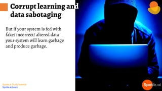 Spotle.ai Study Material
Spotle.ai/Learn
But if your system is fed with
fake/ incorrect/ altered data
your system will learn garbage
and produce garbage.
Corrupt learning and
data sabotaging
 