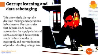 Spotle.ai Study Material
Spotle.ai/Learn
This can entirely disrupt the
decision making and operations
in businesses. For companies
that depend on AI based
automation for supply-chain and
sales, a sabotaged data set may
result in drastic under or
oversupply and overproduction
of products leading to huge loss.
Corrupt learning and
data sabotaging
 