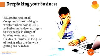 Spotle.ai Study Material
Spotle.ai/Learn
BEC or Business Email
Compromise is something in
which attackers pose as CEOs
and other senior-level managers
to trick people in charge of
banking accounts to make
fraudulent transfers in the guise
of closing a deal or otherwise
getting business done.
Deepfaking your business
 