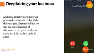 Spotle.ai Study Material
Spotle.ai/Learn
And now attackers are using AI
powered audio calls to deepfake
their targets. Experts believe we
will see increased use of
AI-powered deepfake audio to
carry out BEC-style attacks in
2020.
Deepfaking your business
 