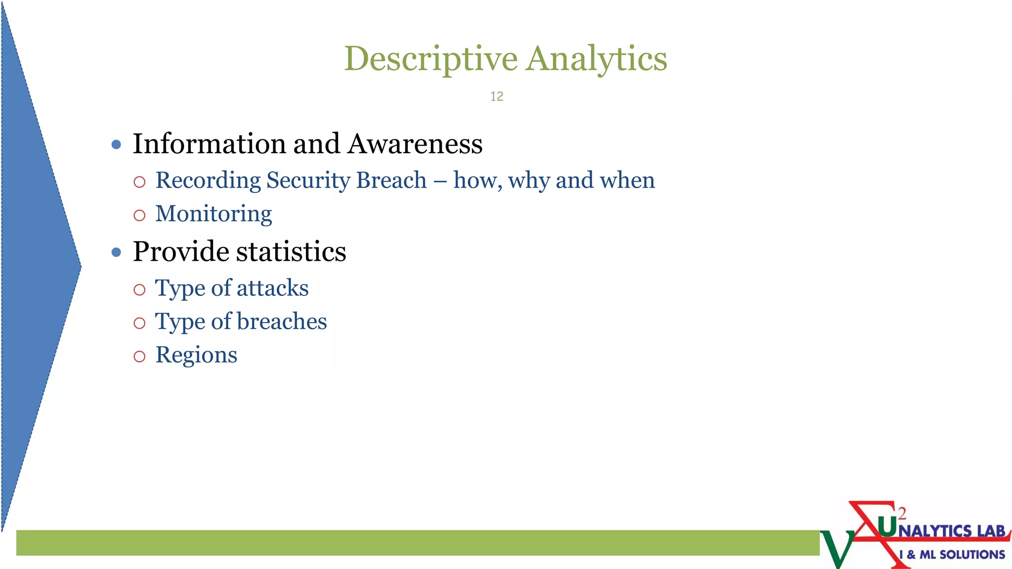 Descriptive Analytics
 Information and Awareness
 Recording Security Breach – how, why and when
 Monitoring
 Provide statistics
 Type of attacks
 Type of breaches
 Regions
12
 