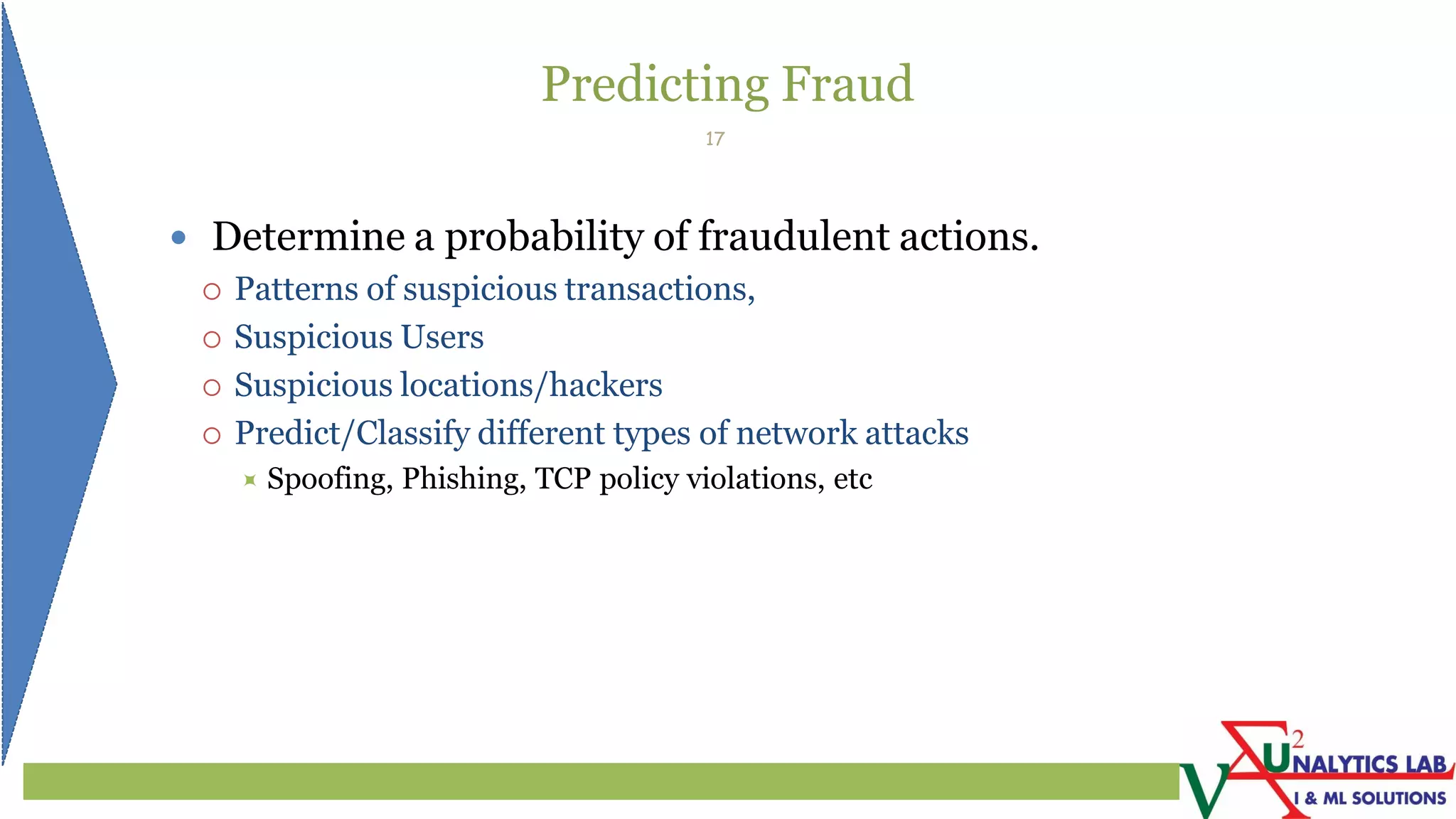 Predicting Fraud
 Determine a probability of fraudulent actions.
 Patterns of suspicious transactions,
 Suspicious Users
 Suspicious locations/hackers
 Predict/Classify different types of network attacks
 Spoofing, Phishing, TCP policy violations, etc
17
 