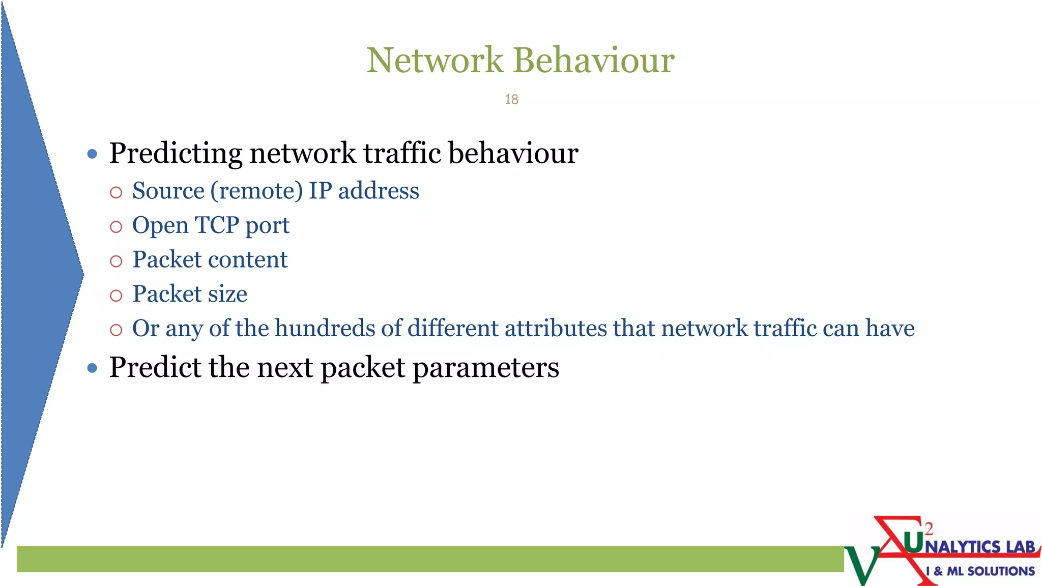 Network Behaviour
 Predicting network traffic behaviour
 Source (remote) IP address
 Open TCP port
 Packet content
 Packet size
 Or any of the hundreds of different attributes that network traffic can have
 Predict the next packet parameters
18
 