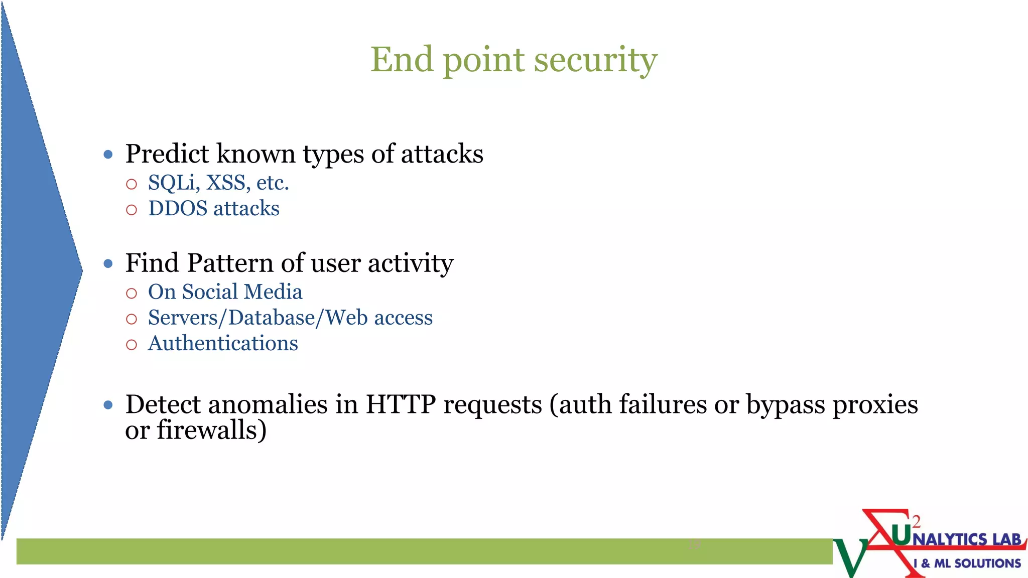 End point security
 Predict known types of attacks
 SQLi, XSS, etc.
 DDOS attacks
 Find Pattern of user activity
 On Social Media
 Servers/Database/Web access
 Authentications
 Detect anomalies in HTTP requests (auth failures or bypass proxies
or firewalls)
19
 