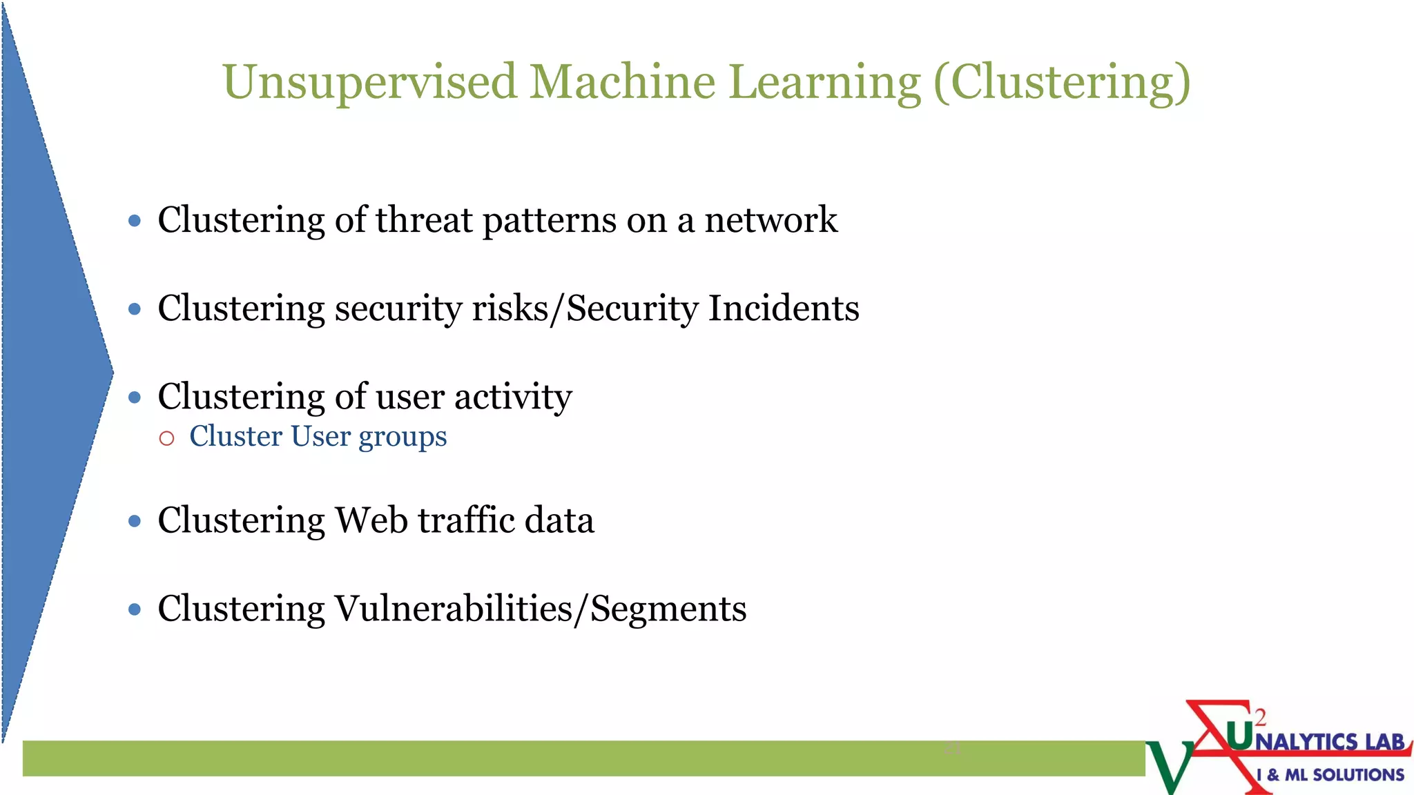 Unsupervised Machine Learning (Clustering)
 Clustering of threat patterns on a network
 Clustering security risks/Security Incidents
 Clustering of user activity
 Cluster User groups
 Clustering Web traffic data
 Clustering Vulnerabilities/Segments
21
 