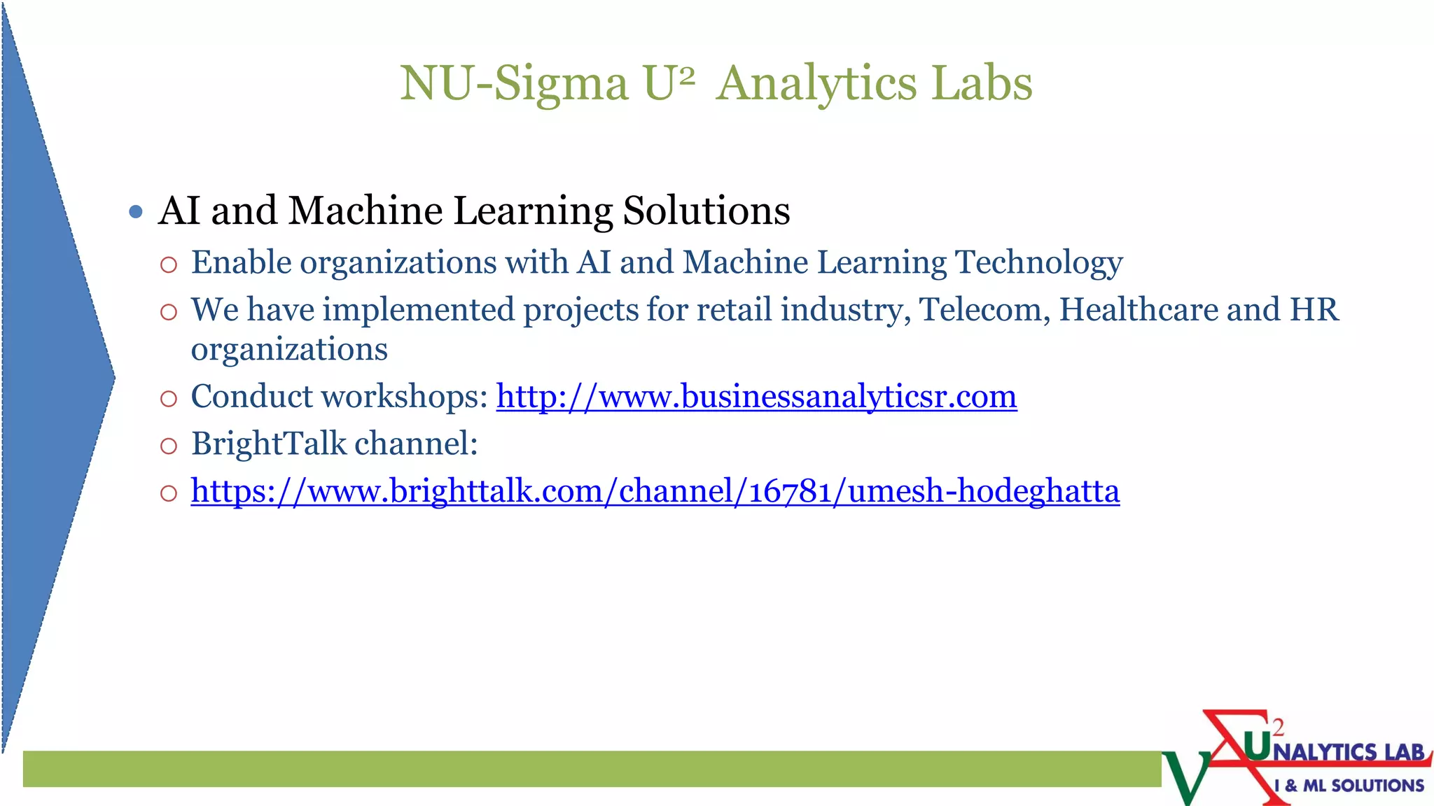 NU-Sigma U2 Analytics Labs
 AI and Machine Learning Solutions
 Enable organizations with AI and Machine Learning Technology
 We have implemented projects for retail industry, Telecom, Healthcare and HR
organizations
 Conduct workshops: http://www.businessanalyticsr.com
 BrightTalk channel:
 https://www.brighttalk.com/channel/16781/umesh-hodeghatta
 