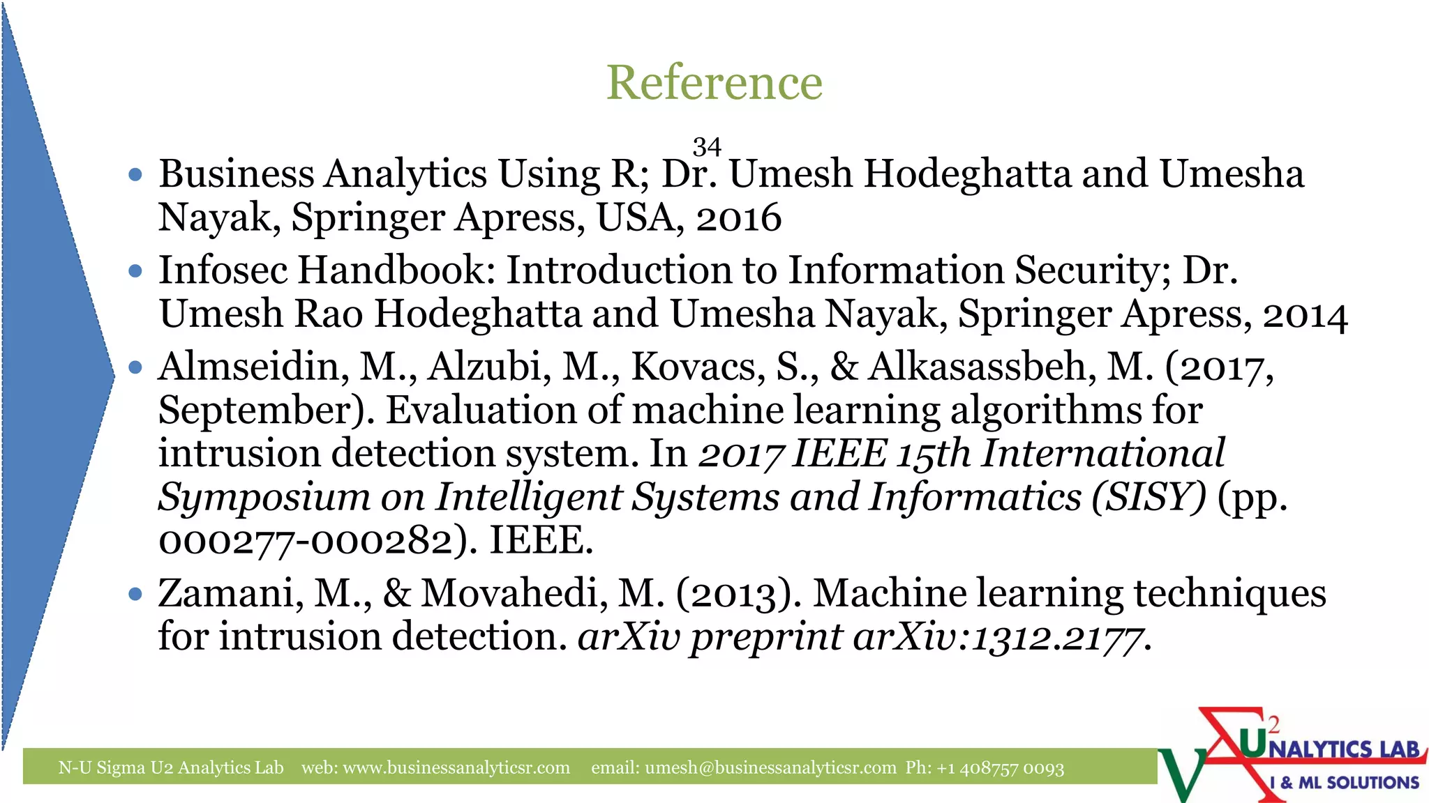 Reference
N-U Sigma U2 Analytics Lab web: www.businessanalyticsr.com email: umesh@businessanalyticsr.com Ph: +1 408757 0093
 Business Analytics Using R; Dr. Umesh Hodeghatta and Umesha
Nayak, Springer Apress, USA, 2016
 Infosec Handbook: Introduction to Information Security; Dr.
Umesh Rao Hodeghatta and Umesha Nayak, Springer Apress, 2014
 Almseidin, M., Alzubi, M., Kovacs, S., & Alkasassbeh, M. (2017,
September). Evaluation of machine learning algorithms for
intrusion detection system. In 2017 IEEE 15th International
Symposium on Intelligent Systems and Informatics (SISY) (pp.
000277-000282). IEEE.
 Zamani, M., & Movahedi, M. (2013). Machine learning techniques
for intrusion detection. arXiv preprint arXiv:1312.2177.
34
 