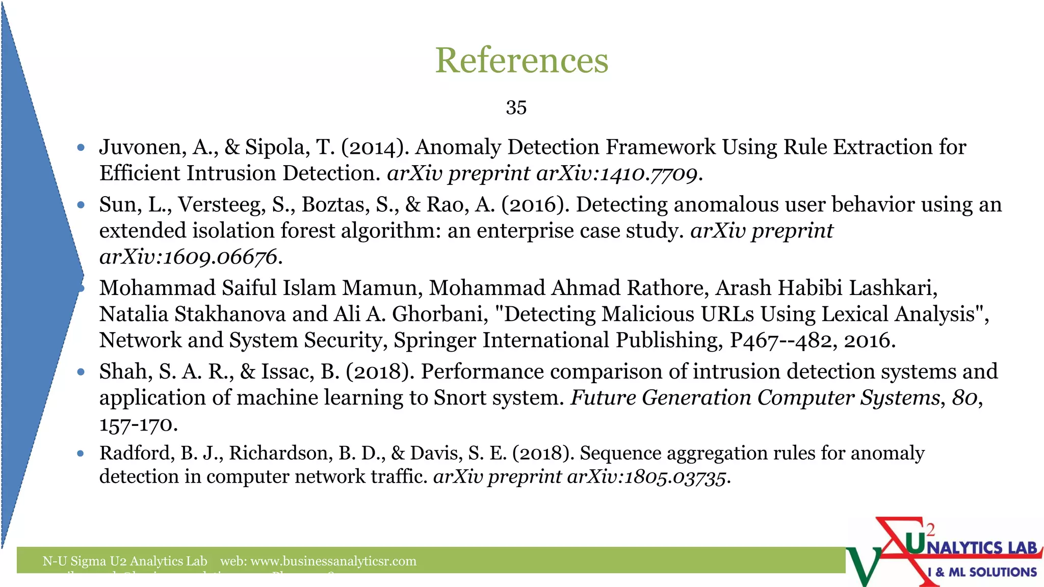 References
N-U Sigma U2 Analytics Lab web: www.businessanalyticsr.com
email: umesh@businessanalyticsr.com Ph: +1 408757 0093
35
 Juvonen, A., & Sipola, T. (2014). Anomaly Detection Framework Using Rule Extraction for
Efficient Intrusion Detection. arXiv preprint arXiv:1410.7709.
 Sun, L., Versteeg, S., Boztas, S., & Rao, A. (2016). Detecting anomalous user behavior using an
extended isolation forest algorithm: an enterprise case study. arXiv preprint
arXiv:1609.06676.
 Mohammad Saiful Islam Mamun, Mohammad Ahmad Rathore, Arash Habibi Lashkari,
Natalia Stakhanova and Ali A. Ghorbani, "Detecting Malicious URLs Using Lexical Analysis",
Network and System Security, Springer International Publishing, P467--482, 2016.
 Shah, S. A. R., & Issac, B. (2018). Performance comparison of intrusion detection systems and
application of machine learning to Snort system. Future Generation Computer Systems, 80,
157-170.
 Radford, B. J., Richardson, B. D., & Davis, S. E. (2018). Sequence aggregation rules for anomaly
detection in computer network traffic. arXiv preprint arXiv:1805.03735.
 