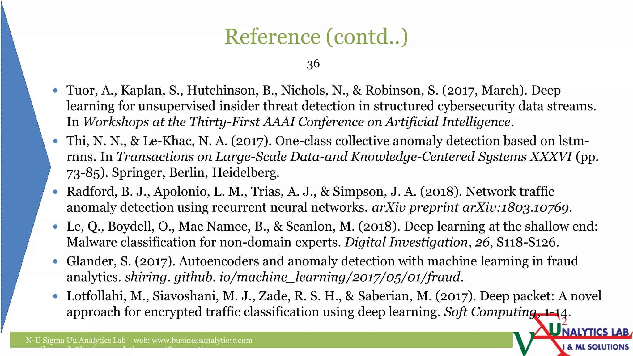 Reference (contd..)
N-U Sigma U2 Analytics Lab web: www.businessanalyticsr.com
email: umesh@businessanalyticsr.com Ph: +1 408757 0093
36
 Tuor, A., Kaplan, S., Hutchinson, B., Nichols, N., & Robinson, S. (2017, March). Deep
learning for unsupervised insider threat detection in structured cybersecurity data streams.
In Workshops at the Thirty-First AAAI Conference on Artificial Intelligence.
 Thi, N. N., & Le-Khac, N. A. (2017). One-class collective anomaly detection based on lstm-
rnns. In Transactions on Large-Scale Data-and Knowledge-Centered Systems XXXVI (pp.
73-85). Springer, Berlin, Heidelberg.
 Radford, B. J., Apolonio, L. M., Trias, A. J., & Simpson, J. A. (2018). Network traffic
anomaly detection using recurrent neural networks. arXiv preprint arXiv:1803.10769.
 Le, Q., Boydell, O., Mac Namee, B., & Scanlon, M. (2018). Deep learning at the shallow end:
Malware classification for non-domain experts. Digital Investigation, 26, S118-S126.
 Glander, S. (2017). Autoencoders and anomaly detection with machine learning in fraud
analytics. shiring. github. io/machine_learning/2017/05/01/fraud.
 Lotfollahi, M., Siavoshani, M. J., Zade, R. S. H., & Saberian, M. (2017). Deep packet: A novel
approach for encrypted traffic classification using deep learning. Soft Computing, 1-14.
 