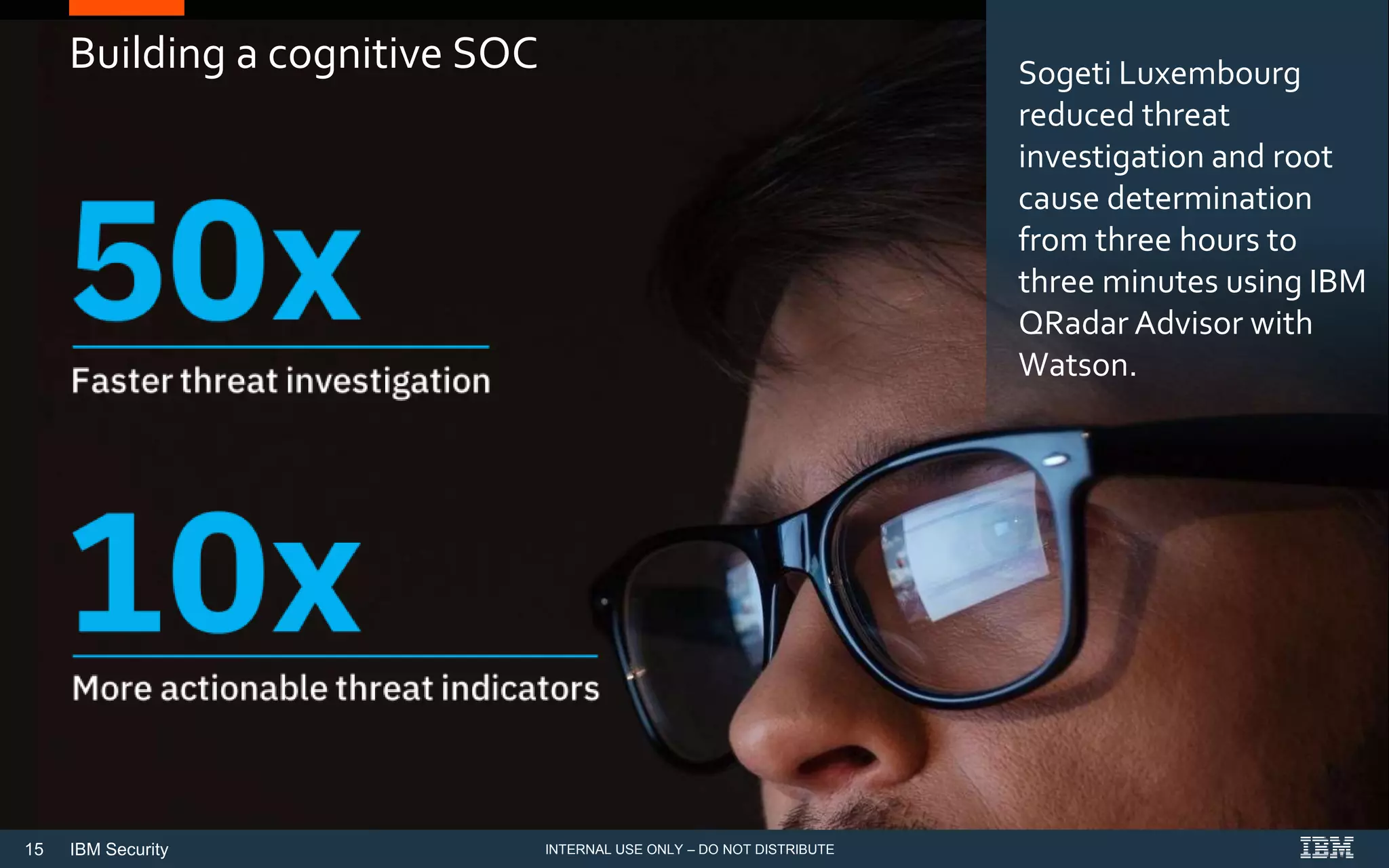 15 IBM Security
Building a cognitive SOC Sogeti Luxembourg
reduced threat
investigation and root
cause determination
from three hours to
three minutes using IBM
QRadar Advisor with
Watson.
INTERNAL USE ONLY – DO NOT DISTRIBUTE
 