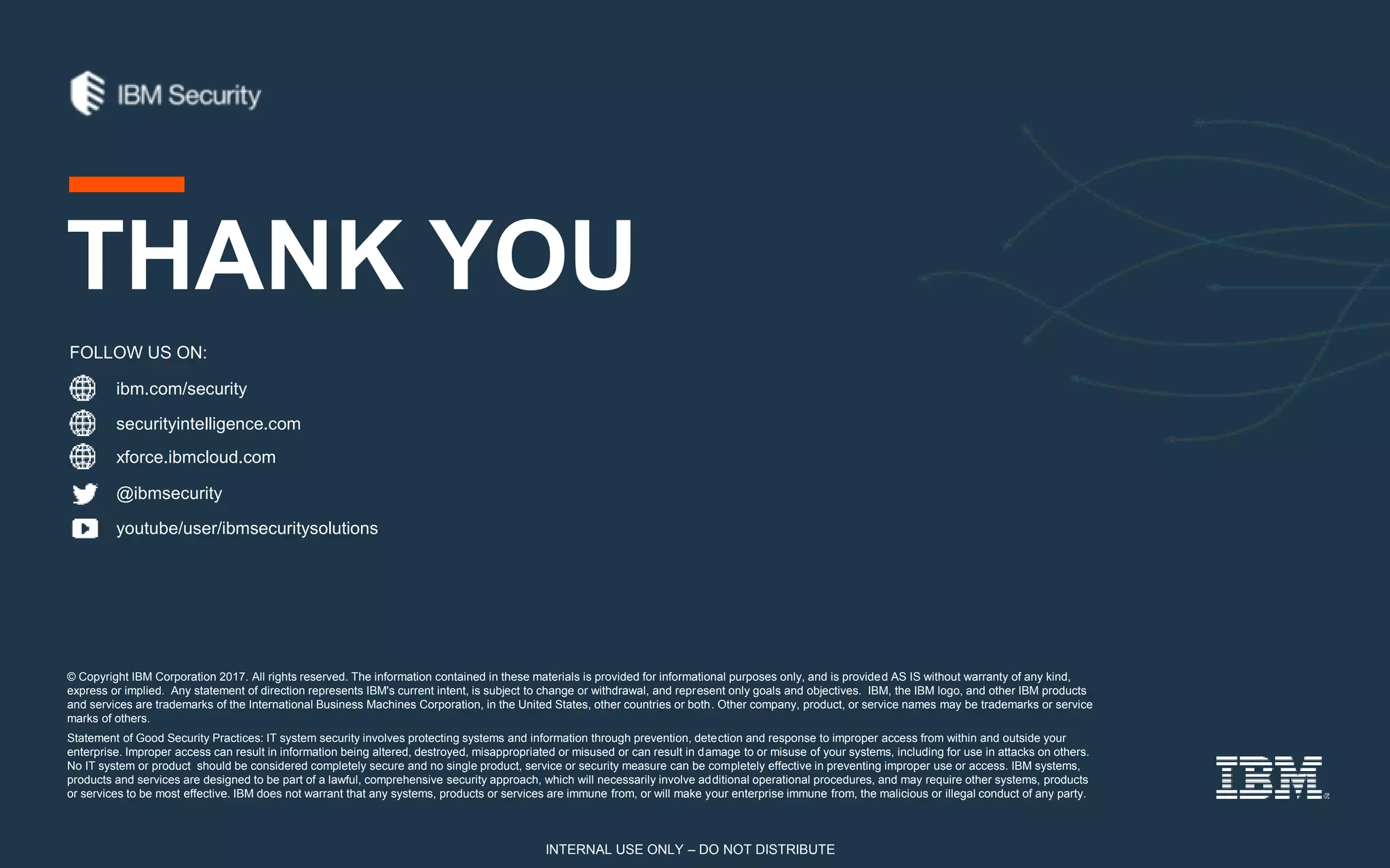 © Copyright IBM Corporation 2017. All rights reserved. The information contained in these materials is provided for informational purposes only, and is provided AS IS without warranty of any kind,
express or implied. Any statement of direction represents IBM's current intent, is subject to change or withdrawal, and represent only goals and objectives. IBM, the IBM logo, and other IBM products
and services are trademarks of the International Business Machines Corporation, in the United States, other countries or both. Other company, product, or service names may be trademarks or service
marks of others.
Statement of Good Security Practices: IT system security involves protecting systems and information through prevention, detection and response to improper access from within and outside your
enterprise. Improper access can result in information being altered, destroyed, misappropriated or misused or can result in damage to or misuse of your systems, including for use in attacks on others.
No IT system or product should be considered completely secure and no single product, service or security measure can be completely effective in preventing improper use or access. IBM systems,
products and services are designed to be part of a lawful, comprehensive security approach, which will necessarily involve additional operational procedures, and may require other systems, products
or services to be most effective. IBM does not warrant that any systems, products or services are immune from, or will make your enterprise immune from, the malicious or illegal conduct of any party.
ibm.com/security
securityintelligence.com
xforce.ibmcloud.com
@ibmsecurity
youtube/user/ibmsecuritysolutions
FOLLOW US ON:
THANK YOU
INTERNAL USE ONLY – DO NOT DISTRIBUTE
 