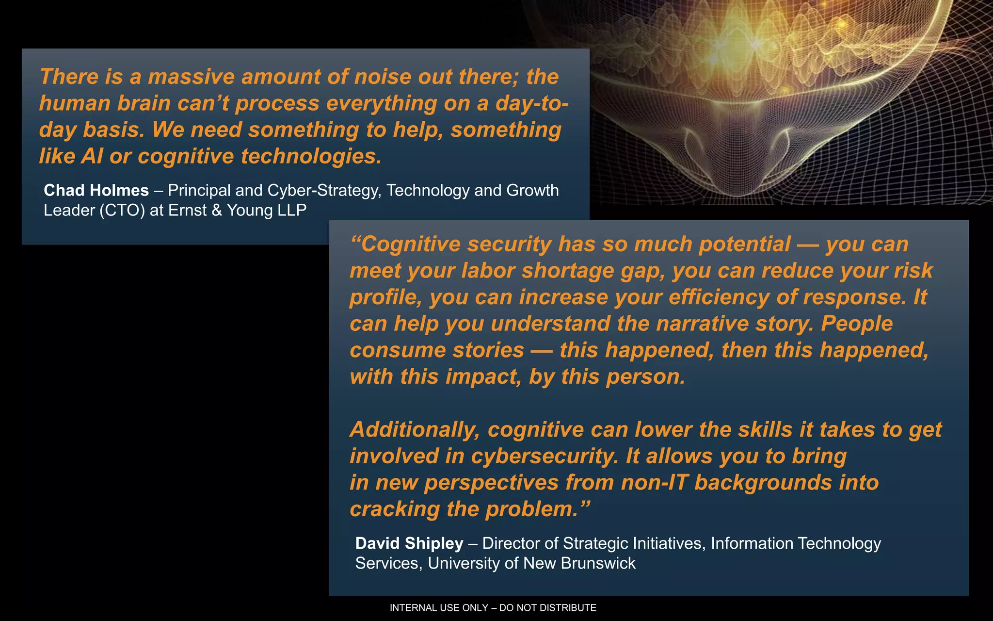 5 IBM Security
There is a massive amount of noise out there; the
human brain can’t process everything on a day-to-
day basis. We need something to help, something
like AI or cognitive technologies.
Chad Holmes – Principal and Cyber-Strategy, Technology and Growth
Leader (CTO) at Ernst & Young LLP
“Cognitive security has so much potential — you can
meet your labor shortage gap, you can reduce your risk
profile, you can increase your efficiency of response. It
can help you understand the narrative story. People
consume stories — this happened, then this happened,
with this impact, by this person.
Additionally, cognitive can lower the skills it takes to get
involved in cybersecurity. It allows you to bring
in new perspectives from non-IT backgrounds into
cracking the problem.”
David Shipley – Director of Strategic Initiatives, Information Technology
Services, University of New Brunswick
INTERNAL USE ONLY – DO NOT DISTRIBUTE
 