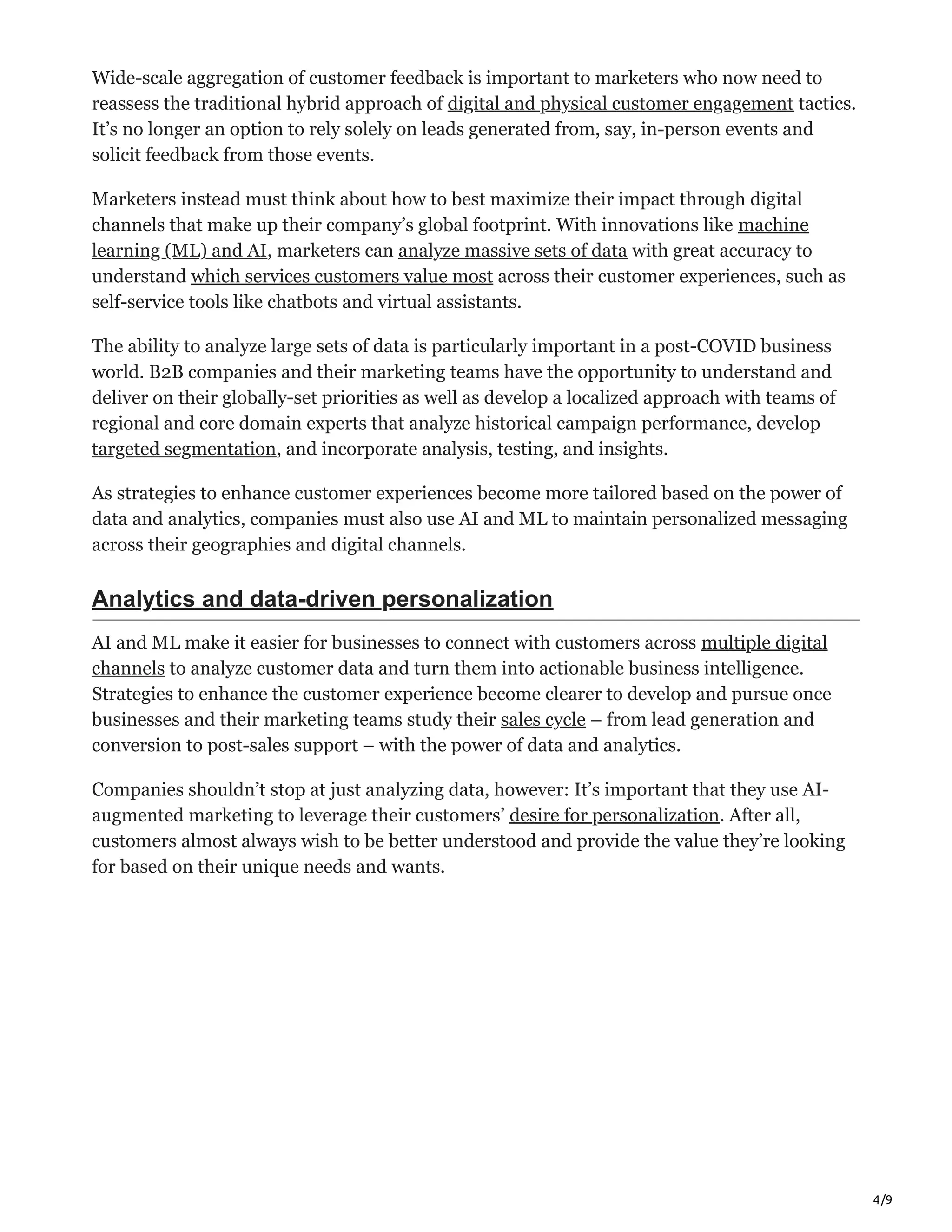 4/9
Wide-scale aggregation of customer feedback is important to marketers who now need to
reassess the traditional hybrid approach of digital and physical customer engagement tactics.
It’s no longer an option to rely solely on leads generated from, say, in-person events and
solicit feedback from those events.
Marketers instead must think about how to best maximize their impact through digital
channels that make up their company’s global footprint. With innovations like machine
learning (ML) and AI, marketers can analyze massive sets of data with great accuracy to
understand which services customers value most across their customer experiences, such as
self-service tools like chatbots and virtual assistants.
The ability to analyze large sets of data is particularly important in a post-COVID business
world. B2B companies and their marketing teams have the opportunity to understand and
deliver on their globally-set priorities as well as develop a localized approach with teams of
regional and core domain experts that analyze historical campaign performance, develop
targeted segmentation, and incorporate analysis, testing, and insights.
As strategies to enhance customer experiences become more tailored based on the power of
data and analytics, companies must also use AI and ML to maintain personalized messaging
across their geographies and digital channels.
Analytics and data-driven personalization
AI and ML make it easier for businesses to connect with customers across multiple digital
channels to analyze customer data and turn them into actionable business intelligence.
Strategies to enhance the customer experience become clearer to develop and pursue once
businesses and their marketing teams study their sales cycle – from lead generation and
conversion to post-sales support – with the power of data and analytics.
Companies shouldn’t stop at just analyzing data, however: It’s important that they use AI-
augmented marketing to leverage their customers’ desire for personalization. After all,
customers almost always wish to be better understood and provide the value they’re looking
for based on their unique needs and wants.
 