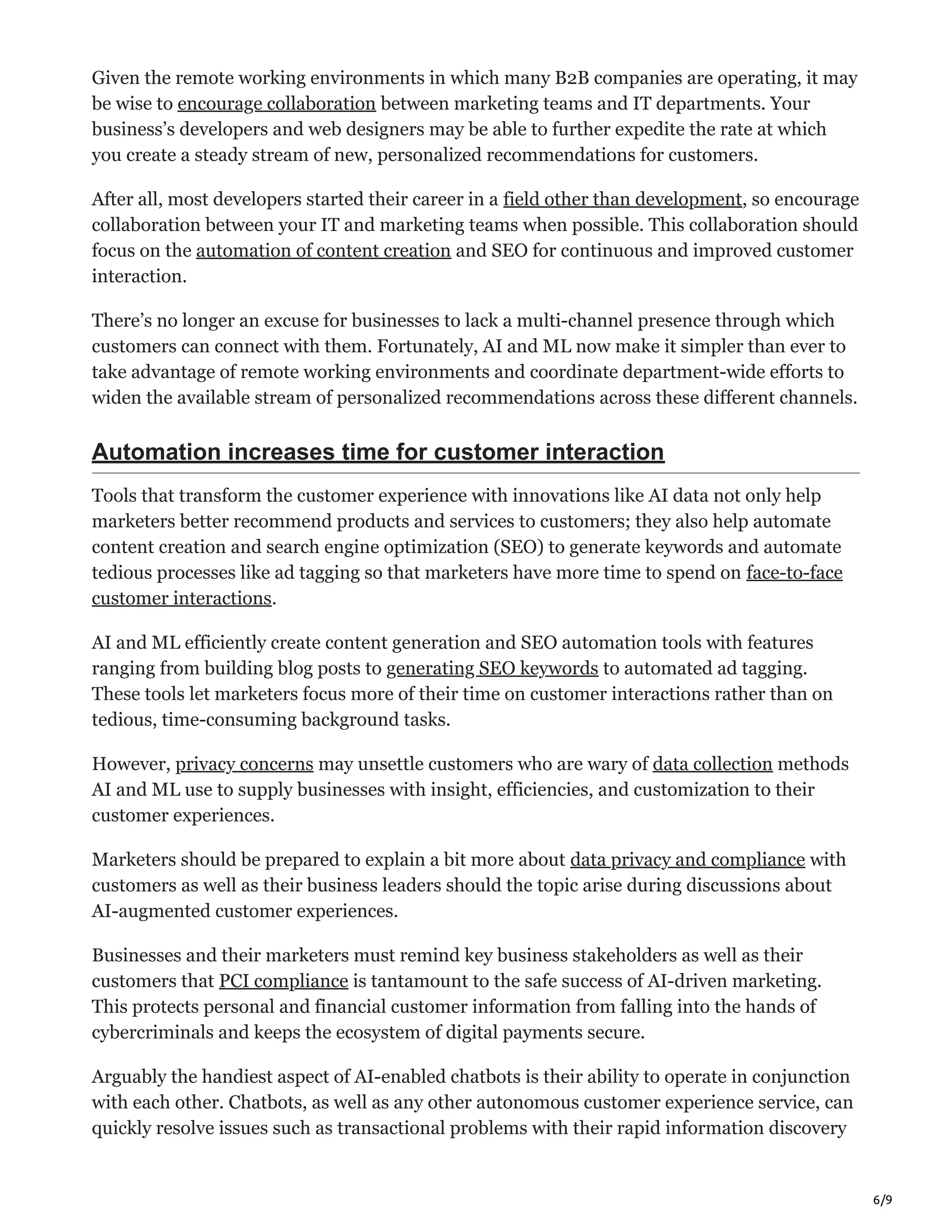 6/9
Given the remote working environments in which many B2B companies are operating, it may
be wise to encourage collaboration between marketing teams and IT departments. Your
business’s developers and web designers may be able to further expedite the rate at which
you create a steady stream of new, personalized recommendations for customers.
After all, most developers started their career in a field other than development, so encourage
collaboration between your IT and marketing teams when possible. This collaboration should
focus on the automation of content creation and SEO for continuous and improved customer
interaction.
There’s no longer an excuse for businesses to lack a multi-channel presence through which
customers can connect with them. Fortunately, AI and ML now make it simpler than ever to
take advantage of remote working environments and coordinate department-wide efforts to
widen the available stream of personalized recommendations across these different channels.
Automation increases time for customer interaction
Tools that transform the customer experience with innovations like AI data not only help
marketers better recommend products and services to customers; they also help automate
content creation and search engine optimization (SEO) to generate keywords and automate
tedious processes like ad tagging so that marketers have more time to spend on face-to-face
customer interactions.
AI and ML efficiently create content generation and SEO automation tools with features
ranging from building blog posts to generating SEO keywords to automated ad tagging.
These tools let marketers focus more of their time on customer interactions rather than on
tedious, time-consuming background tasks.
However, privacy concerns may unsettle customers who are wary of data collection methods
AI and ML use to supply businesses with insight, efficiencies, and customization to their
customer experiences.
Marketers should be prepared to explain a bit more about data privacy and compliance with
customers as well as their business leaders should the topic arise during discussions about
AI-augmented customer experiences.
Businesses and their marketers must remind key business stakeholders as well as their
customers that PCI compliance is tantamount to the safe success of AI-driven marketing.
This protects personal and financial customer information from falling into the hands of
cybercriminals and keeps the ecosystem of digital payments secure.
Arguably the handiest aspect of AI-enabled chatbots is their ability to operate in conjunction
with each other. Chatbots, as well as any other autonomous customer experience service, can
quickly resolve issues such as transactional problems with their rapid information discovery
 