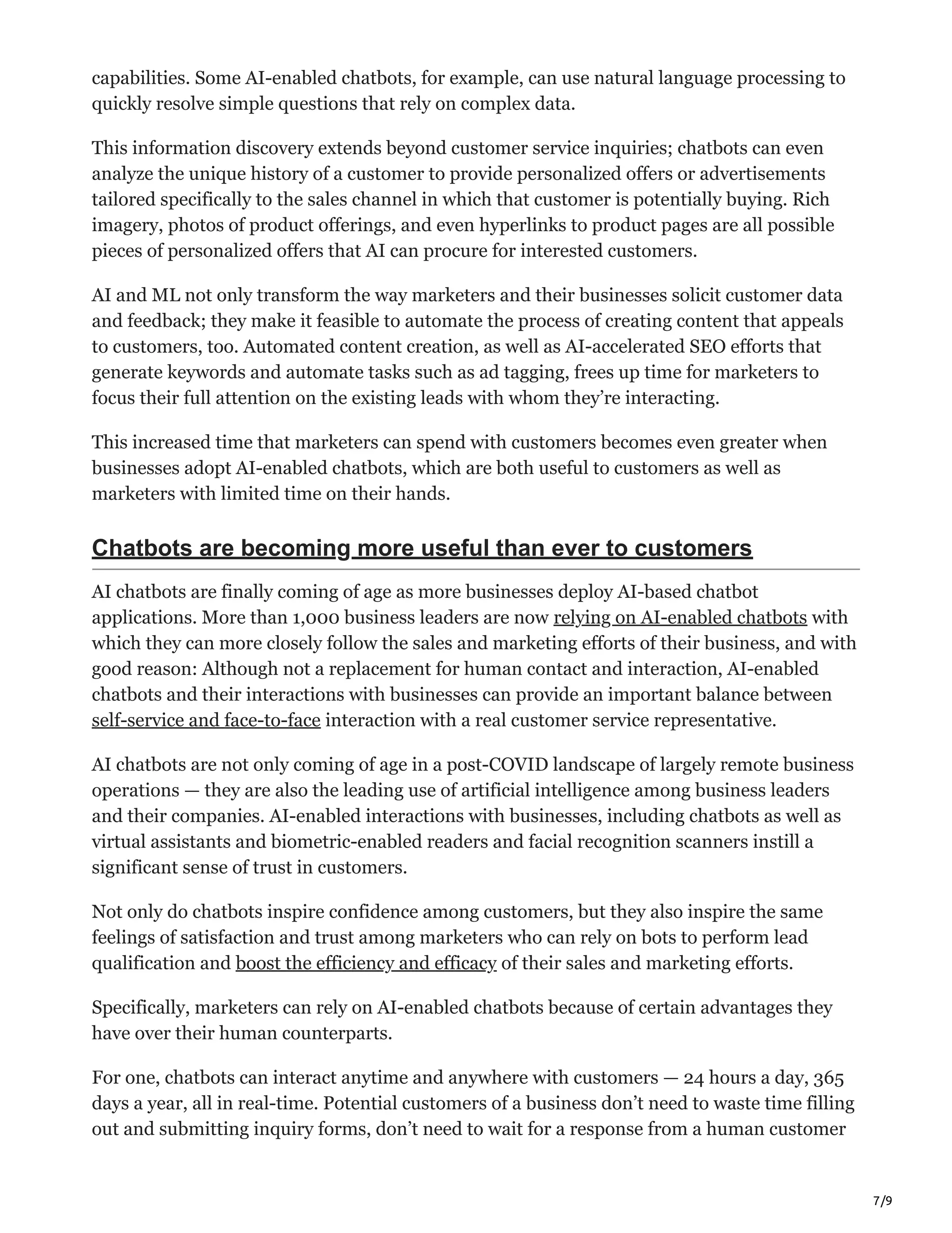 7/9
capabilities. Some AI-enabled chatbots, for example, can use natural language processing to
quickly resolve simple questions that rely on complex data.
This information discovery extends beyond customer service inquiries; chatbots can even
analyze the unique history of a customer to provide personalized offers or advertisements
tailored specifically to the sales channel in which that customer is potentially buying. Rich
imagery, photos of product offerings, and even hyperlinks to product pages are all possible
pieces of personalized offers that AI can procure for interested customers.
AI and ML not only transform the way marketers and their businesses solicit customer data
and feedback; they make it feasible to automate the process of creating content that appeals
to customers, too. Automated content creation, as well as AI-accelerated SEO efforts that
generate keywords and automate tasks such as ad tagging, frees up time for marketers to
focus their full attention on the existing leads with whom they’re interacting.
This increased time that marketers can spend with customers becomes even greater when
businesses adopt AI-enabled chatbots, which are both useful to customers as well as
marketers with limited time on their hands.
Chatbots are becoming more useful than ever to customers
AI chatbots are finally coming of age as more businesses deploy AI-based chatbot
applications. More than 1,000 business leaders are now relying on AI-enabled chatbots with
which they can more closely follow the sales and marketing efforts of their business, and with
good reason: Although not a replacement for human contact and interaction, AI-enabled
chatbots and their interactions with businesses can provide an important balance between
self-service and face-to-face interaction with a real customer service representative.
AI chatbots are not only coming of age in a post-COVID landscape of largely remote business
operations — they are also the leading use of artificial intelligence among business leaders
and their companies. AI-enabled interactions with businesses, including chatbots as well as
virtual assistants and biometric-enabled readers and facial recognition scanners instill a
significant sense of trust in customers.
Not only do chatbots inspire confidence among customers, but they also inspire the same
feelings of satisfaction and trust among marketers who can rely on bots to perform lead
qualification and boost the efficiency and efficacy of their sales and marketing efforts.
Specifically, marketers can rely on AI-enabled chatbots because of certain advantages they
have over their human counterparts.
For one, chatbots can interact anytime and anywhere with customers — 24 hours a day, 365
days a year, all in real-time. Potential customers of a business don’t need to waste time filling
out and submitting inquiry forms, don’t need to wait for a response from a human customer
 