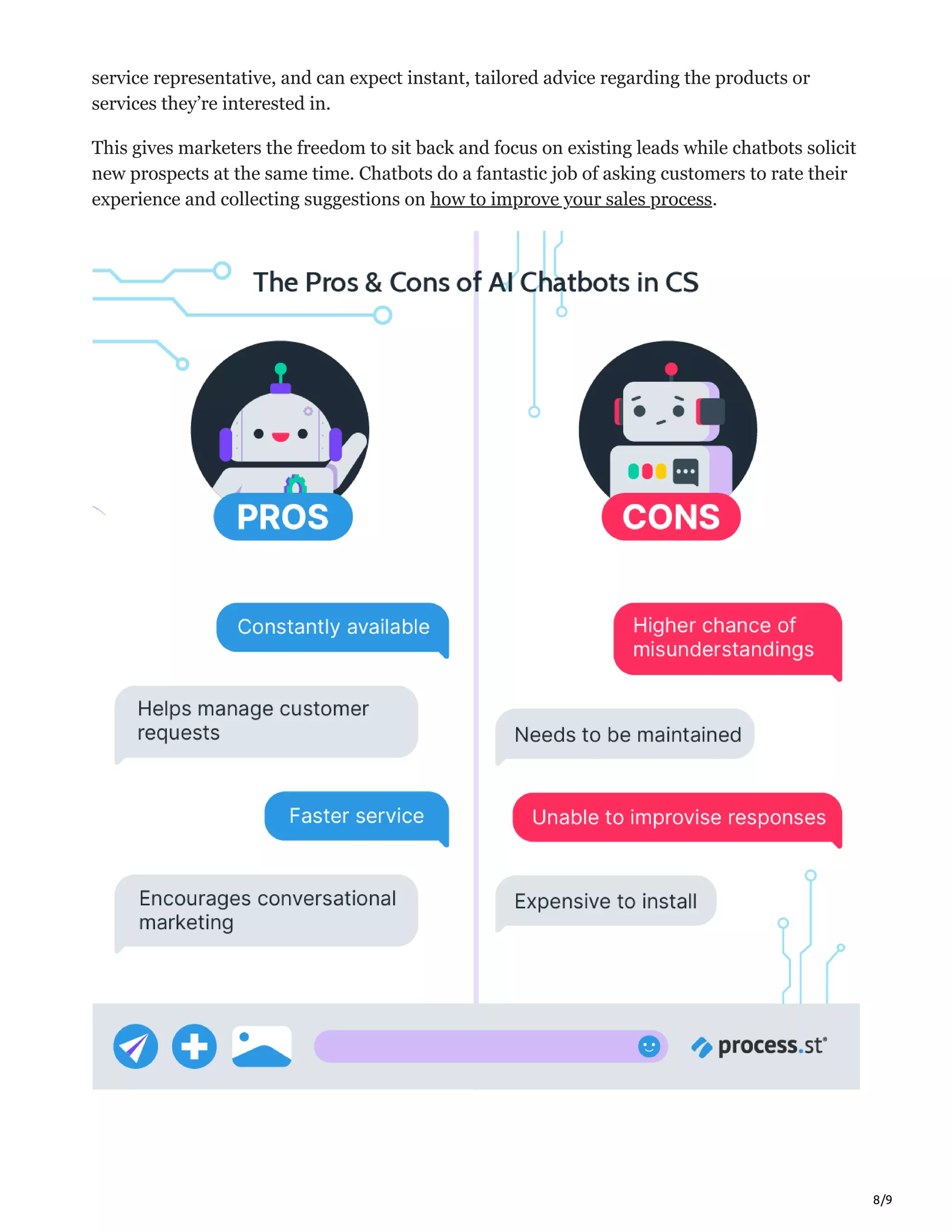 8/9
service representative, and can expect instant, tailored advice regarding the products or
services they’re interested in.
This gives marketers the freedom to sit back and focus on existing leads while chatbots solicit
new prospects at the same time. Chatbots do a fantastic job of asking customers to rate their
experience and collecting suggestions on how to improve your sales process.
 
