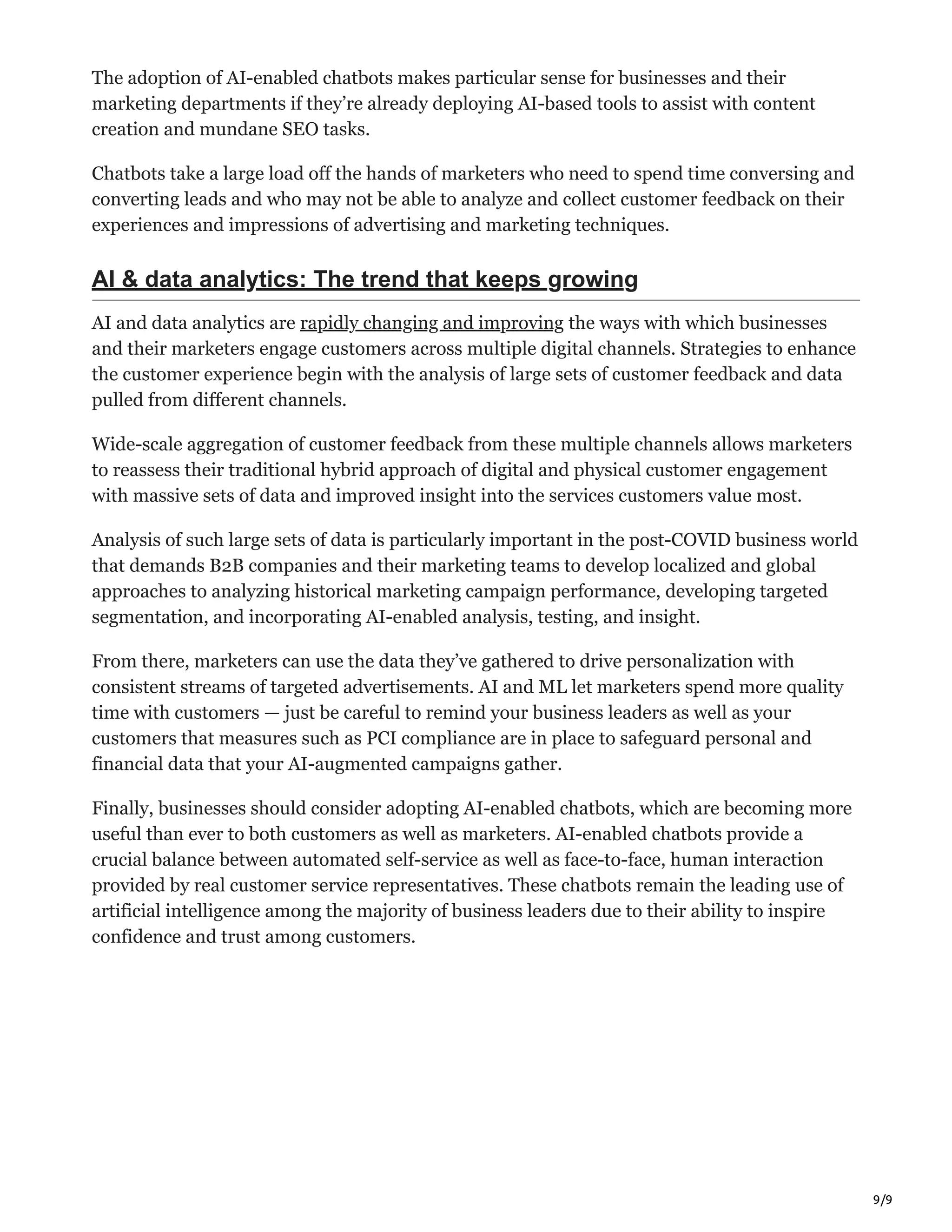 9/9
The adoption of AI-enabled chatbots makes particular sense for businesses and their
marketing departments if they’re already deploying AI-based tools to assist with content
creation and mundane SEO tasks.
Chatbots take a large load off the hands of marketers who need to spend time conversing and
converting leads and who may not be able to analyze and collect customer feedback on their
experiences and impressions of advertising and marketing techniques.
AI & data analytics: The trend that keeps growing
AI and data analytics are rapidly changing and improving the ways with which businesses
and their marketers engage customers across multiple digital channels. Strategies to enhance
the customer experience begin with the analysis of large sets of customer feedback and data
pulled from different channels.
Wide-scale aggregation of customer feedback from these multiple channels allows marketers
to reassess their traditional hybrid approach of digital and physical customer engagement
with massive sets of data and improved insight into the services customers value most.
Analysis of such large sets of data is particularly important in the post-COVID business world
that demands B2B companies and their marketing teams to develop localized and global
approaches to analyzing historical marketing campaign performance, developing targeted
segmentation, and incorporating AI-enabled analysis, testing, and insight.
From there, marketers can use the data they’ve gathered to drive personalization with
consistent streams of targeted advertisements. AI and ML let marketers spend more quality
time with customers — just be careful to remind your business leaders as well as your
customers that measures such as PCI compliance are in place to safeguard personal and
financial data that your AI-augmented campaigns gather.
Finally, businesses should consider adopting AI-enabled chatbots, which are becoming more
useful than ever to both customers as well as marketers. AI-enabled chatbots provide a
crucial balance between automated self-service as well as face-to-face, human interaction
provided by real customer service representatives. These chatbots remain the leading use of
artificial intelligence among the majority of business leaders due to their ability to inspire
confidence and trust among customers.
 