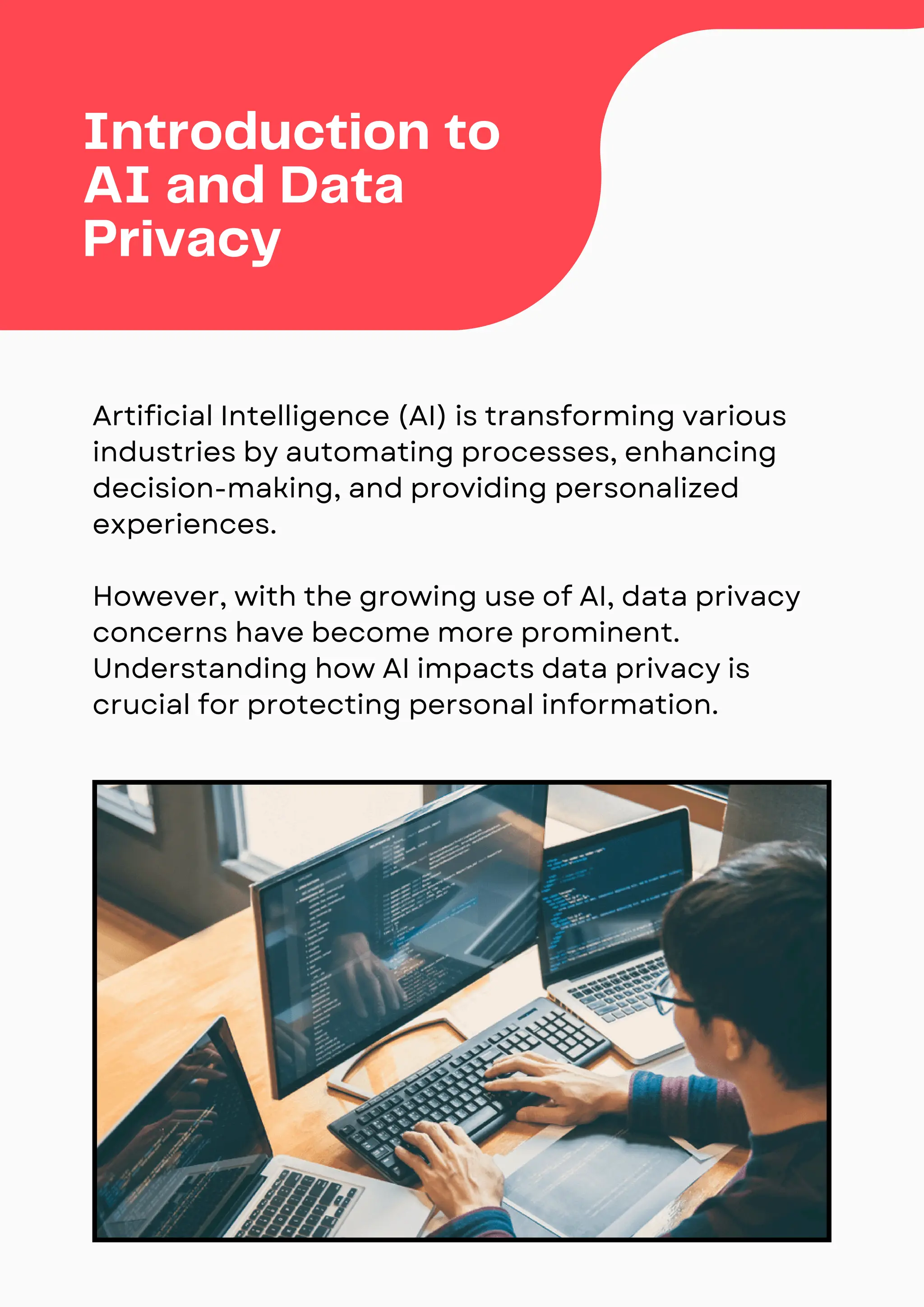Artificial Intelligence (AI) is transforming various
industries by automating processes, enhancing
decision-making, and providing personalized
experiences.
However, with the growing use of AI, data privacy
concerns have become more prominent.
Understanding how AI impacts data privacy is
crucial for protecting personal information.
Introduction to
AI and Data
Privacy
 