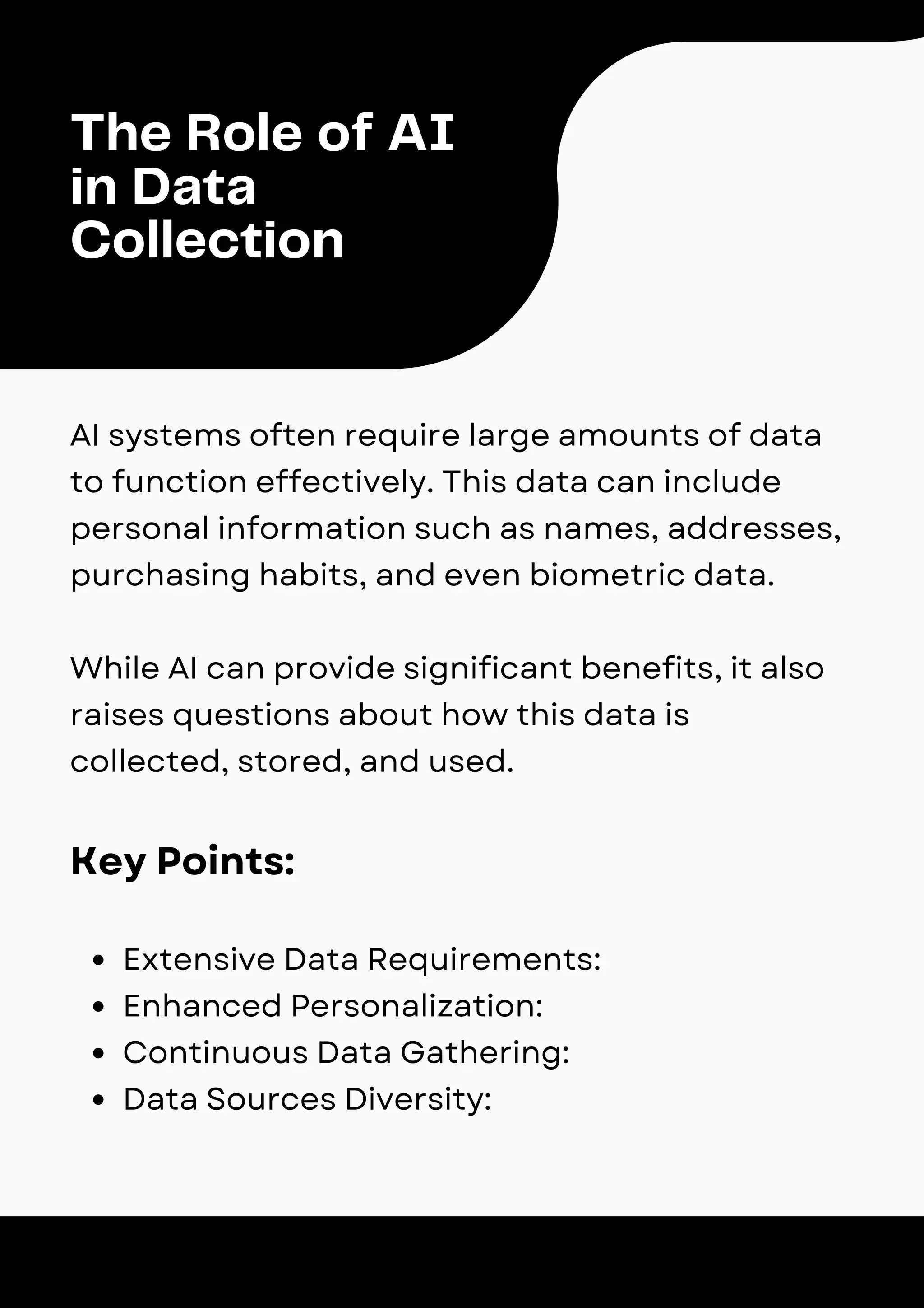 The Role of AI
in Data
Collection
AI systems often require large amounts of data
to function effectively. This data can include
personal information such as names, addresses,
purchasing habits, and even biometric data.
While AI can provide significant benefits, it also
raises questions about how this data is
collected, stored, and used.
Key Points:
Extensive Data Requirements:
Enhanced Personalization:
Continuous Data Gathering:
Data Sources Diversity:
 