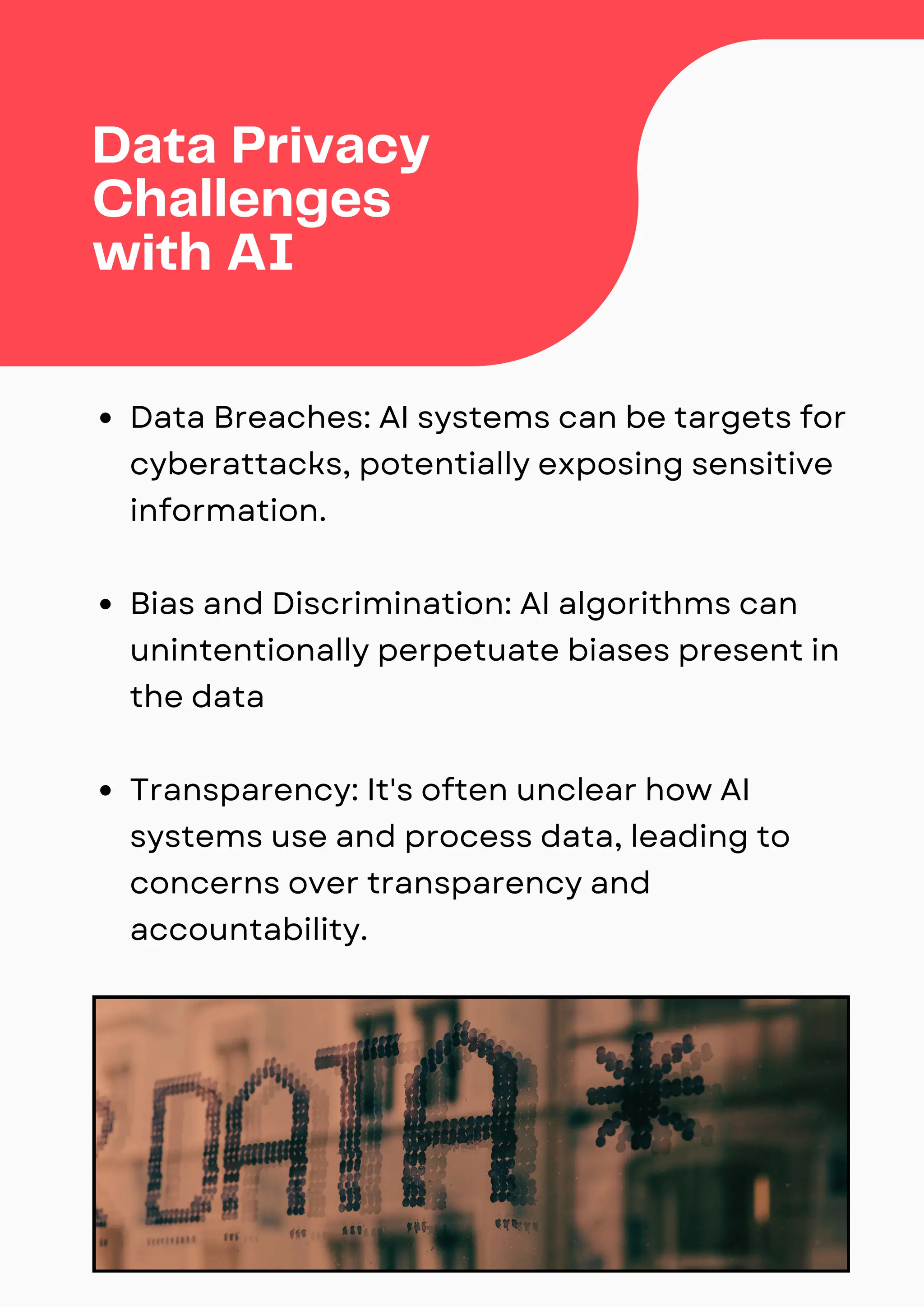 Data Breaches: AI systems can be targets for
cyberattacks, potentially exposing sensitive
information.
Bias and Discrimination: AI algorithms can
unintentionally perpetuate biases present in
the data
Transparency: It's often unclear how AI
systems use and process data, leading to
concerns over transparency and
accountability.
Data Privacy
Challenges
with AI
 