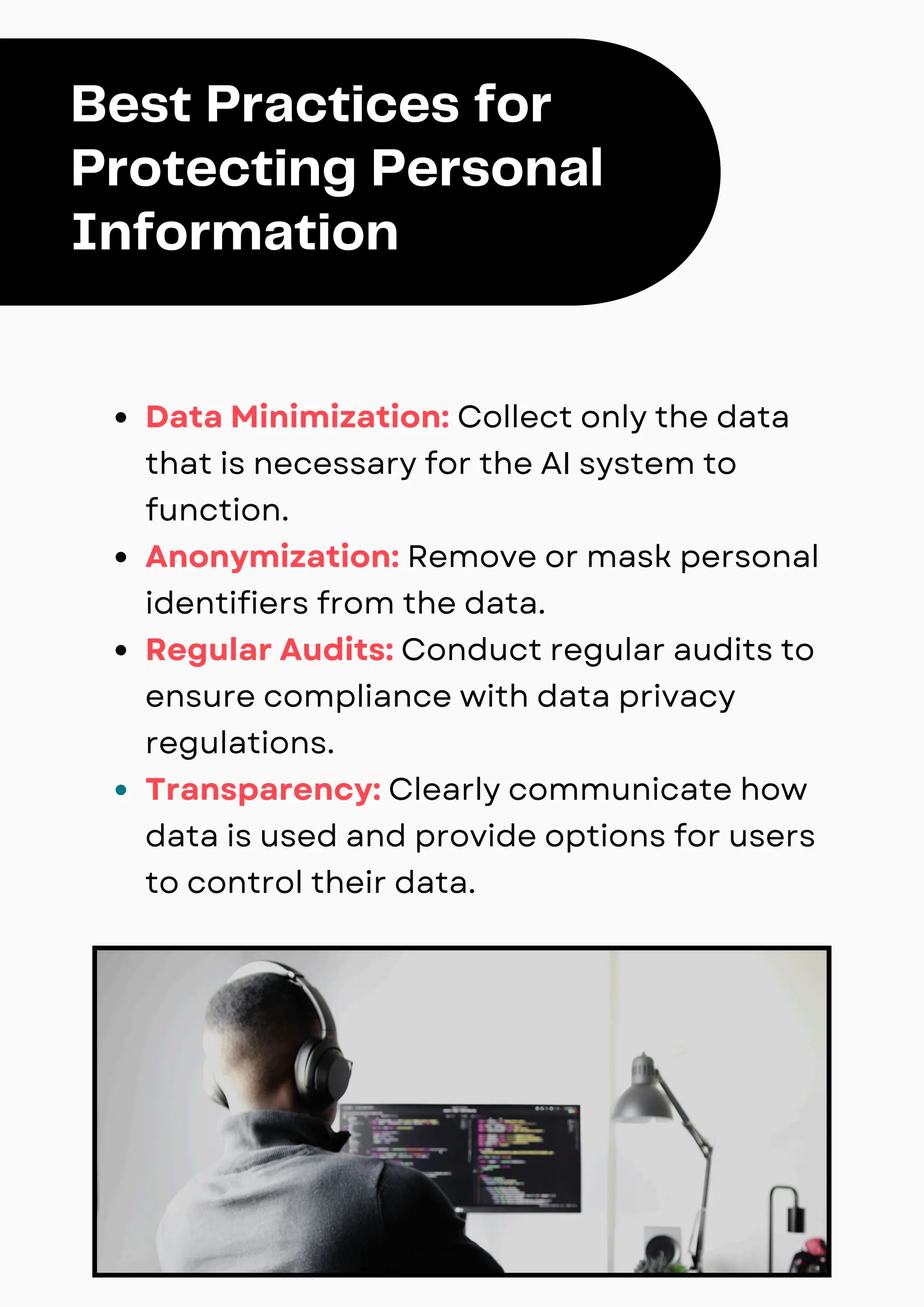 Data Minimization: Collect only the data
that is necessary for the AI system to
function.
Anonymization: Remove or mask personal
identifiers from the data.
Regular Audits: Conduct regular audits to
ensure compliance with data privacy
regulations.
Transparency: Clearly communicate how
data is used and provide options for users
to control their data.
Best Practices for
Protecting Personal
Information
 