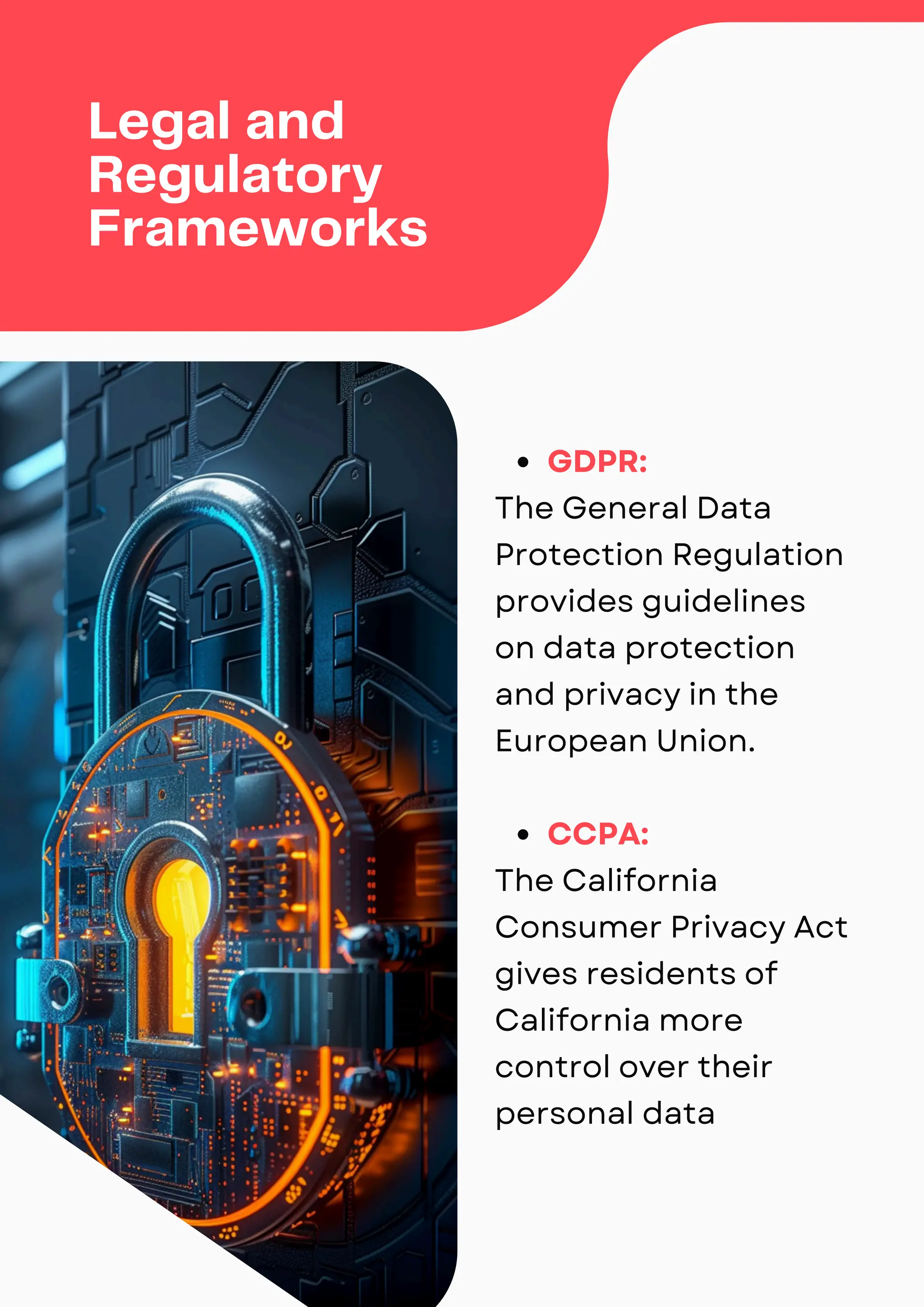 Legal and
Regulatory
Frameworks
GDPR:
The General Data
Protection Regulation
provides guidelines
on data protection
and privacy in the
European Union.
CCPA:
The California
Consumer Privacy Act
gives residents of
California more
control over their
personal data
 