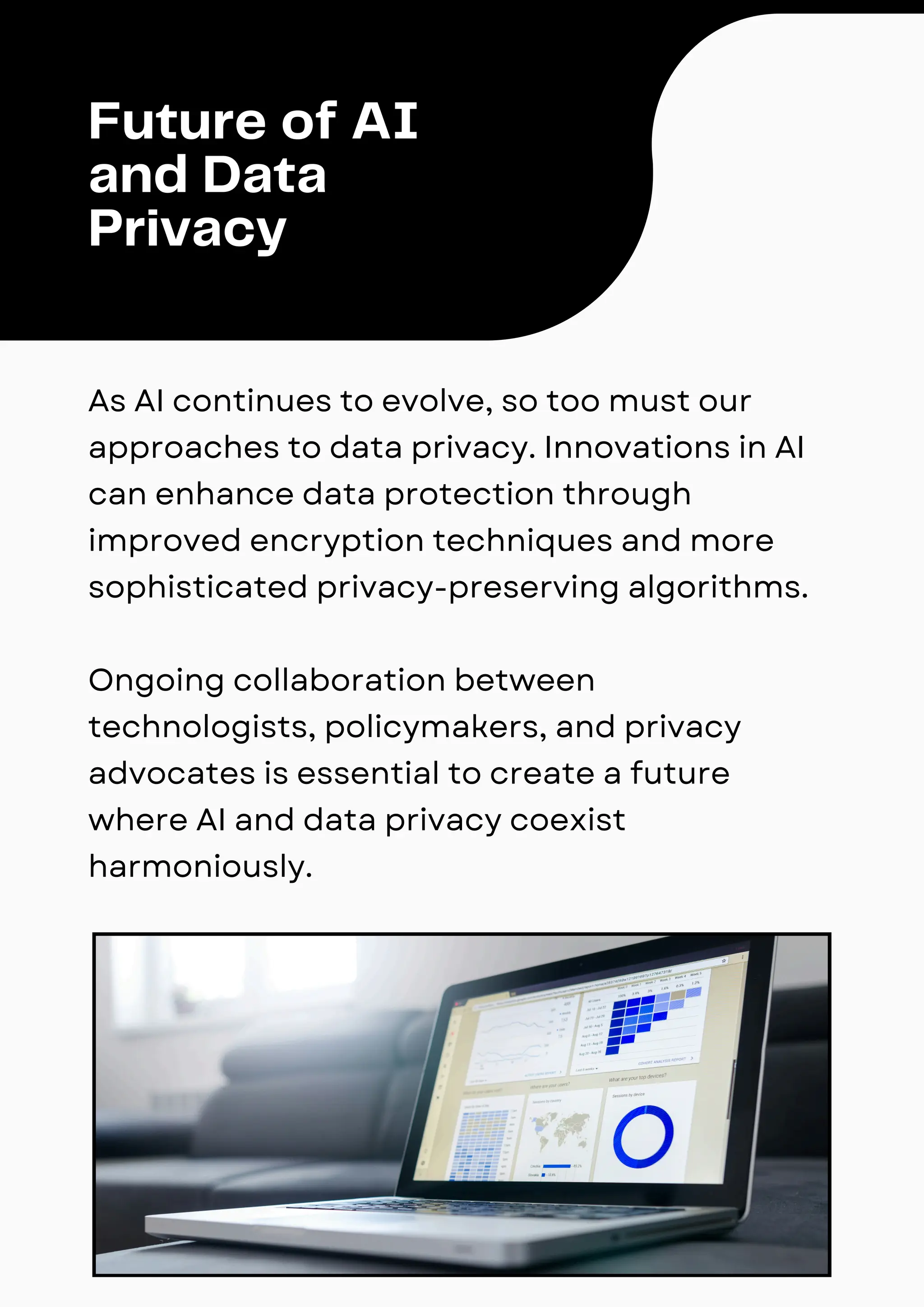 As AI continues to evolve, so too must our
approaches to data privacy. Innovations in AI
can enhance data protection through
improved encryption techniques and more
sophisticated privacy-preserving algorithms.
Ongoing collaboration between
technologists, policymakers, and privacy
advocates is essential to create a future
where AI and data privacy coexist
harmoniously.
Future of AI
and Data
Privacy
 