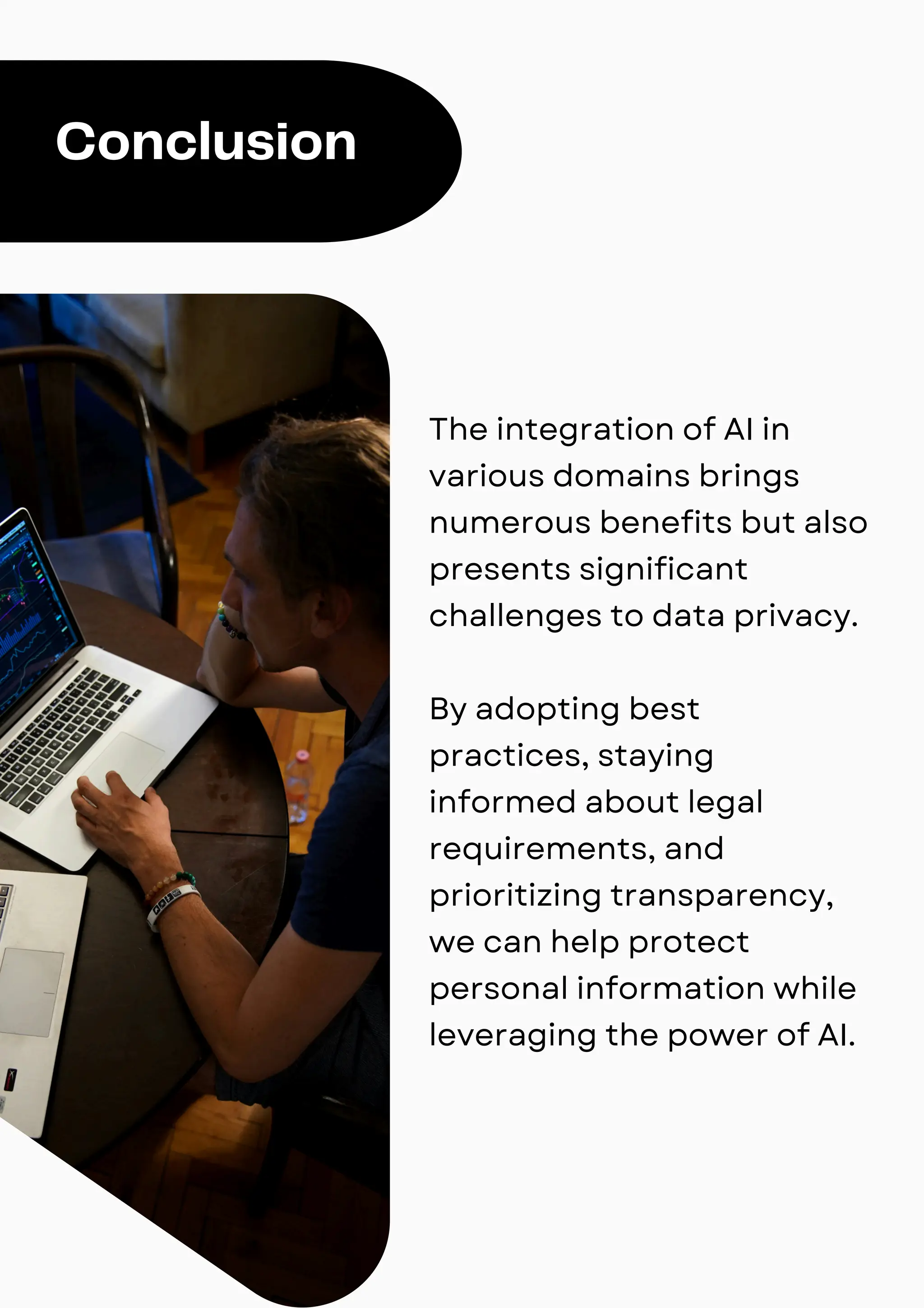 Conclusion
The integration of AI in
various domains brings
numerous benefits but also
presents significant
challenges to data privacy.
By adopting best
practices, staying
informed about legal
requirements, and
prioritizing transparency,
we can help protect
personal information while
leveraging the power of AI.
 