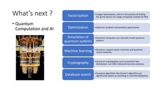 What’s next ?
• Quantum
Computation and AI
•Integer factorization, which is the process of finding
the prime factors of a large composite number for RSA
Factorization
•Salesman problem and portfolio optimization.
Optimization
•Quantum computers can naturally model quantum
systems
Simulation of
quantum systems
•Quantum support vector machines and quantum
neural networks.
Machine learning
•Quantum cryptography, such as quantum key
distribution, can offer enhanced security solutions.
Cryptography
•Quantum algorithms like Grover's algorithm can
significantly speed up searching in unsorted databases
Database search
 