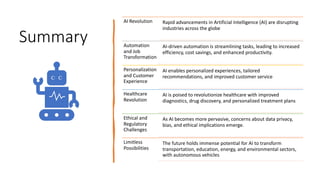 Summary
AI Revolution Rapid advancements in Artificial Intelligence (AI) are disrupting
industries across the globe
Automation
and Job
Transformation
AI-driven automation is streamlining tasks, leading to increased
efficiency, cost savings, and enhanced productivity.
Personalization
and Customer
Experience
AI enables personalized experiences, tailored
recommendations, and improved customer service
Healthcare
Revolution
AI is poised to revolutionize healthcare with improved
diagnostics, drug discovery, and personalized treatment plans
Ethical and
Regulatory
Challenges
As AI becomes more pervasive, concerns about data privacy,
bias, and ethical implications emerge.
Limitless
Possibilities
The future holds immense potential for AI to transform
transportation, education, energy, and environmental sectors,
with autonomous vehicles
 