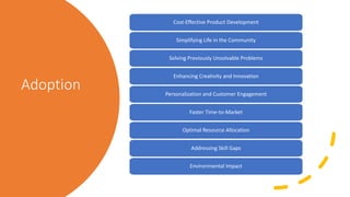Adoption
Cost-Effective Product Development
Simplifying Life in the Community
Solving Previously Unsolvable Problems
Enhancing Creativity and Innovation
Personalization and Customer Engagement
Faster Time-to-Market
Optimal Resource Allocation
Addressing Skill Gaps
Environmental Impact
 