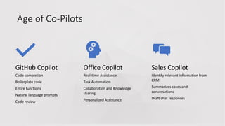 Age of Co-Pilots
GitHub Copilot
Code completion
Boilerplate code
Entire functions
Natural language prompts
Code review
Office Copilot
Real-time Assistance
Task Automation
Collaboration and Knowledge
sharing
Personalized Assistance
Sales Copilot
Identify relevant information from
CRM
Summarizes cases and
conversations
Draft chat responses
 
