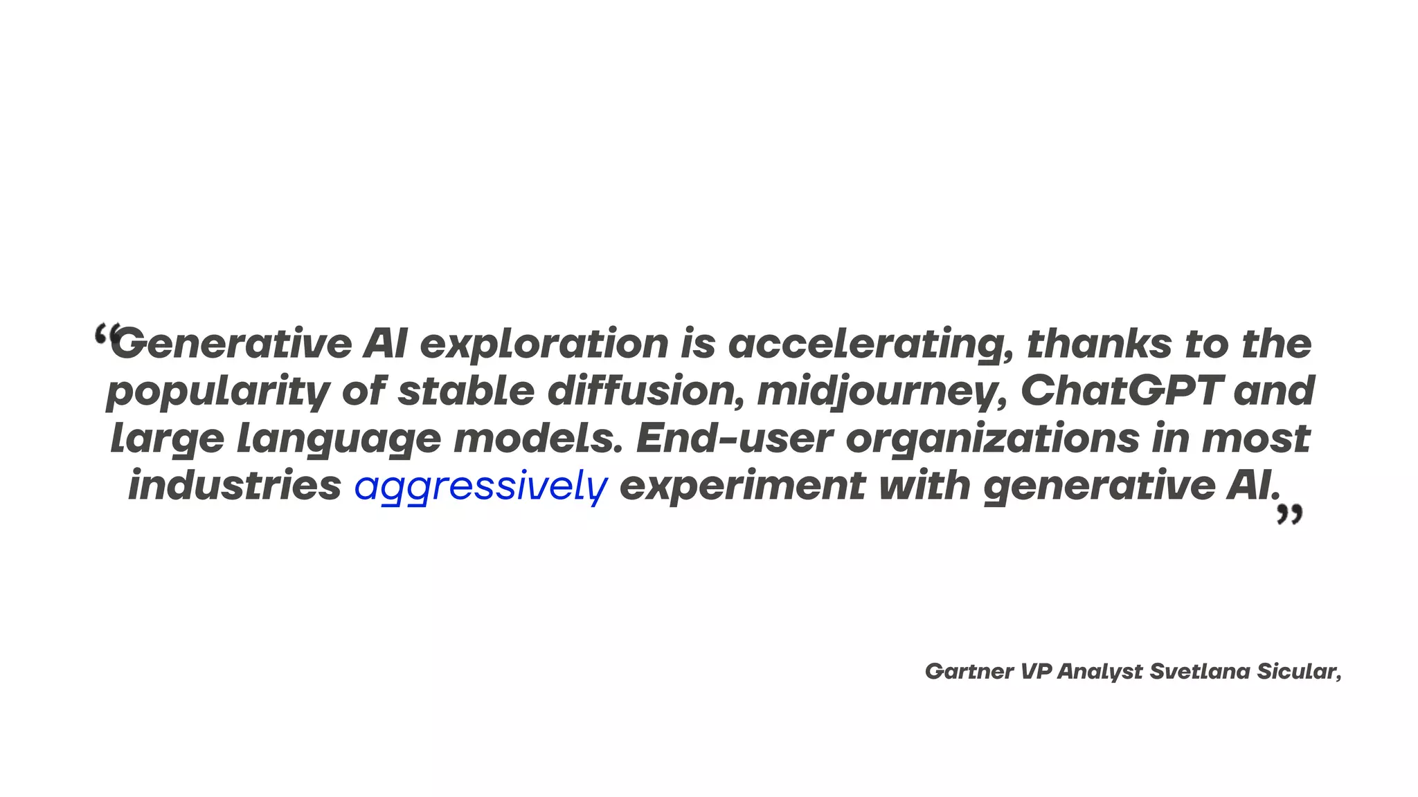Generative AI exploration is accelerating, thanks to the
popularity of stable diffusion, midjourney, ChatGPT and
large language models. End-user organizations in most
industries aggressively experiment with generative AI.
Gartner VP Analyst Svetlana Sicular,
 