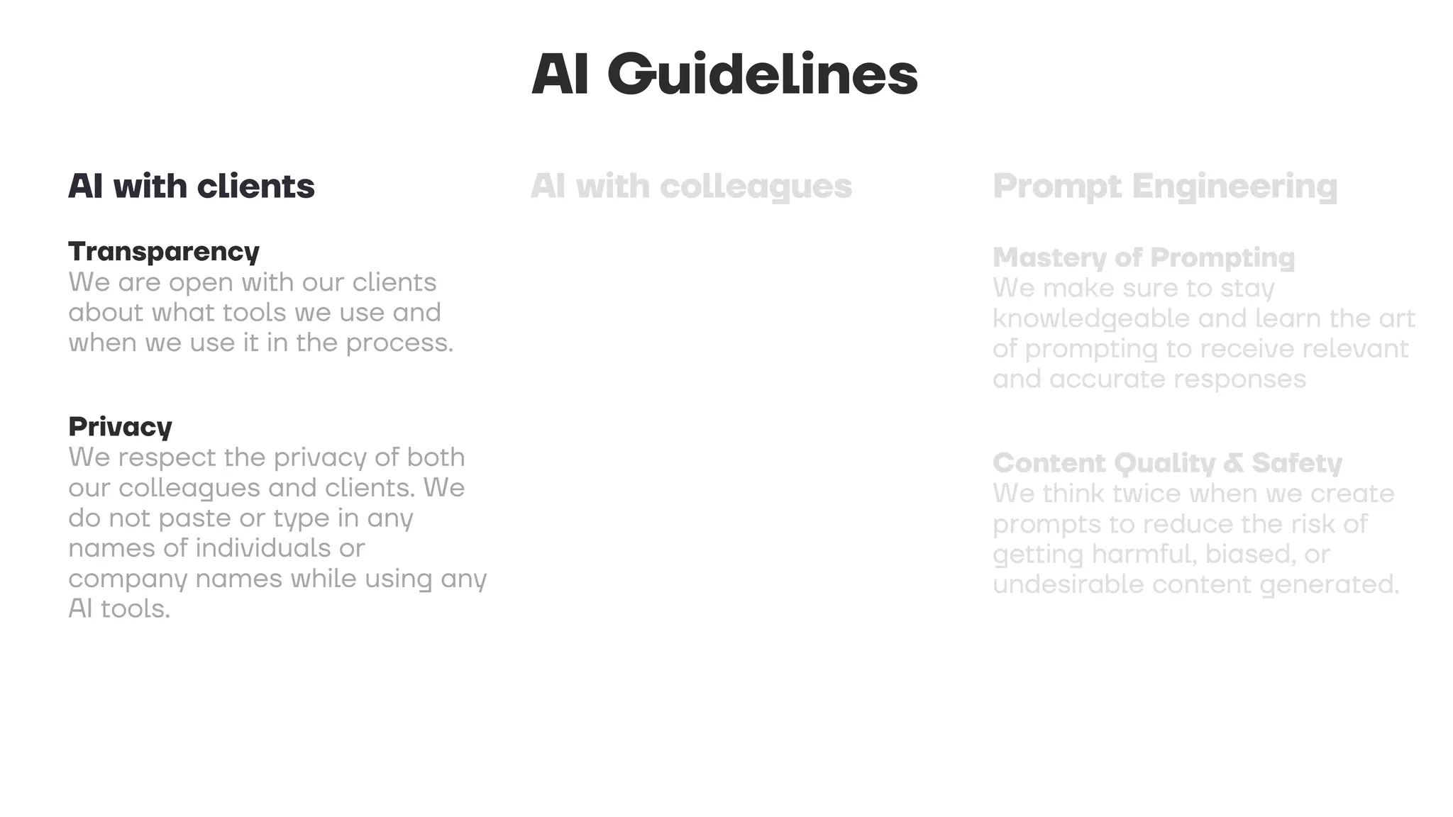 AI Guidelines
Transparency
We are open with our clients
about what tools we use and
when we use it in the process.
Privacy
We respect the privacy of both
our colleagues and clients. We
do not paste or type in any
names of individuals or
company names while using any
AI tools.
AI with clients
 