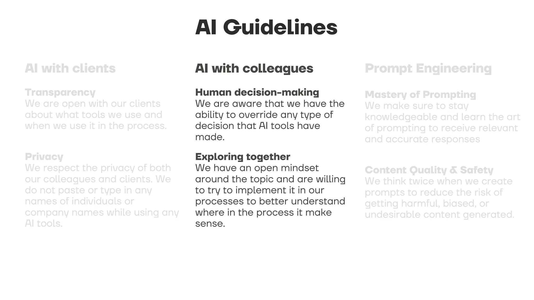 AI Guidelines
Human decision-making
We are aware that we have the
ability to override any type of
decision that AI tools have
made.
Exploring together
We have an open mindset
around the topic and are willing
to try to implement it in our
processes to better understand
where in the process it make
sense.
AI with colleagues
 