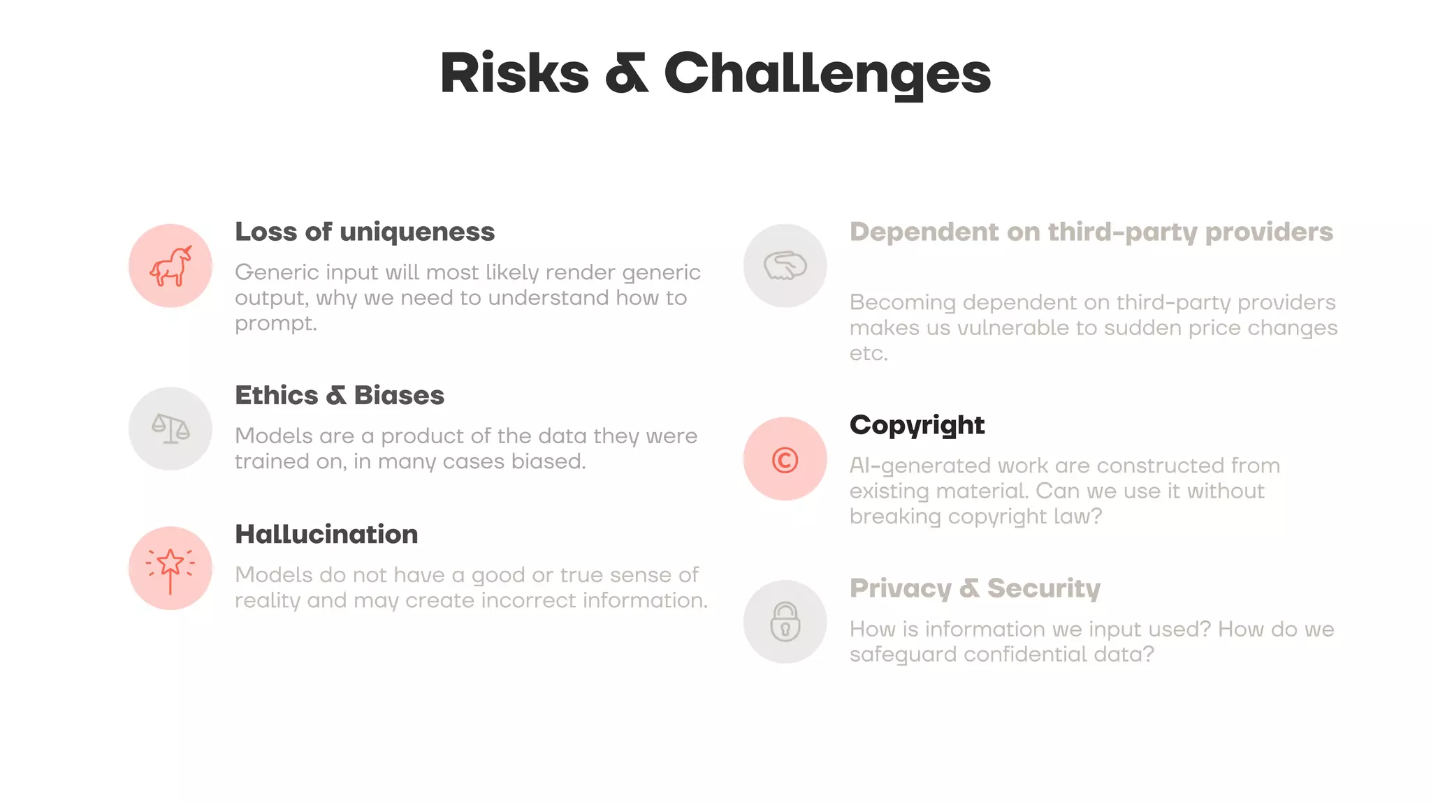 Risks & Challenges
Loss of uniqueness
Generic input will most likely render generic
output, why we need to understand how to
prompt.
Ethics & Biases
Models are a product of the data they were
trained on, in many cases biased.
Hallucination
Models do not have a good or true sense of
reality and may create incorrect information.
Dependent on third-party providers
Becoming dependent on third-party providers
makes us vulnerable to sudden price changes
etc.
Copyright
AI-generated work are constructed from
existing material. Can we use it without
breaking copyright law?
Privacy & Security
How is information we input used? How do we
safeguard confidential data?
 