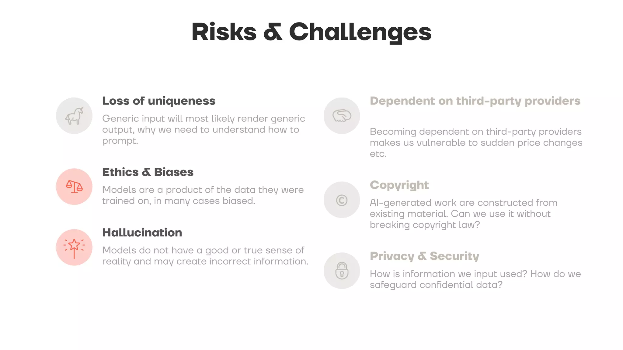 Risks & Challenges
Loss of uniqueness
Generic input will most likely render generic
output, why we need to understand how to
prompt.
Ethics & Biases
Models are a product of the data they were
trained on, in many cases biased.
Hallucination
Models do not have a good or true sense of
reality and may create incorrect information.
Dependent on third-party providers
Becoming dependent on third-party providers
makes us vulnerable to sudden price changes
etc.
Copyright
AI-generated work are constructed from
existing material. Can we use it without
breaking copyright law?
Privacy & Security
How is information we input used? How do we
safeguard confidential data?
 