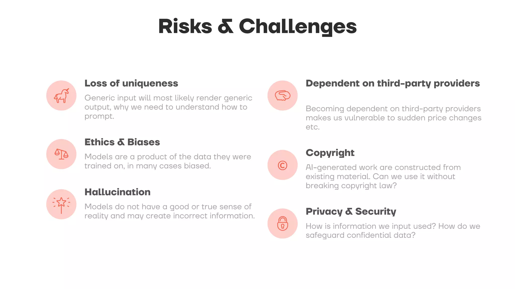 Risks & Challenges
Loss of uniqueness
Generic input will most likely render generic
output, why we need to understand how to
prompt.
Ethics & Biases
Models are a product of the data they were
trained on, in many cases biased.
Hallucination
Models do not have a good or true sense of
reality and may create incorrect information.
Dependent on third-party providers
Becoming dependent on third-party providers
makes us vulnerable to sudden price changes
etc.
Copyright
AI-generated work are constructed from
existing material. Can we use it without
breaking copyright law?
Privacy & Security
How is information we input used? How do we
safeguard confidential data?
 