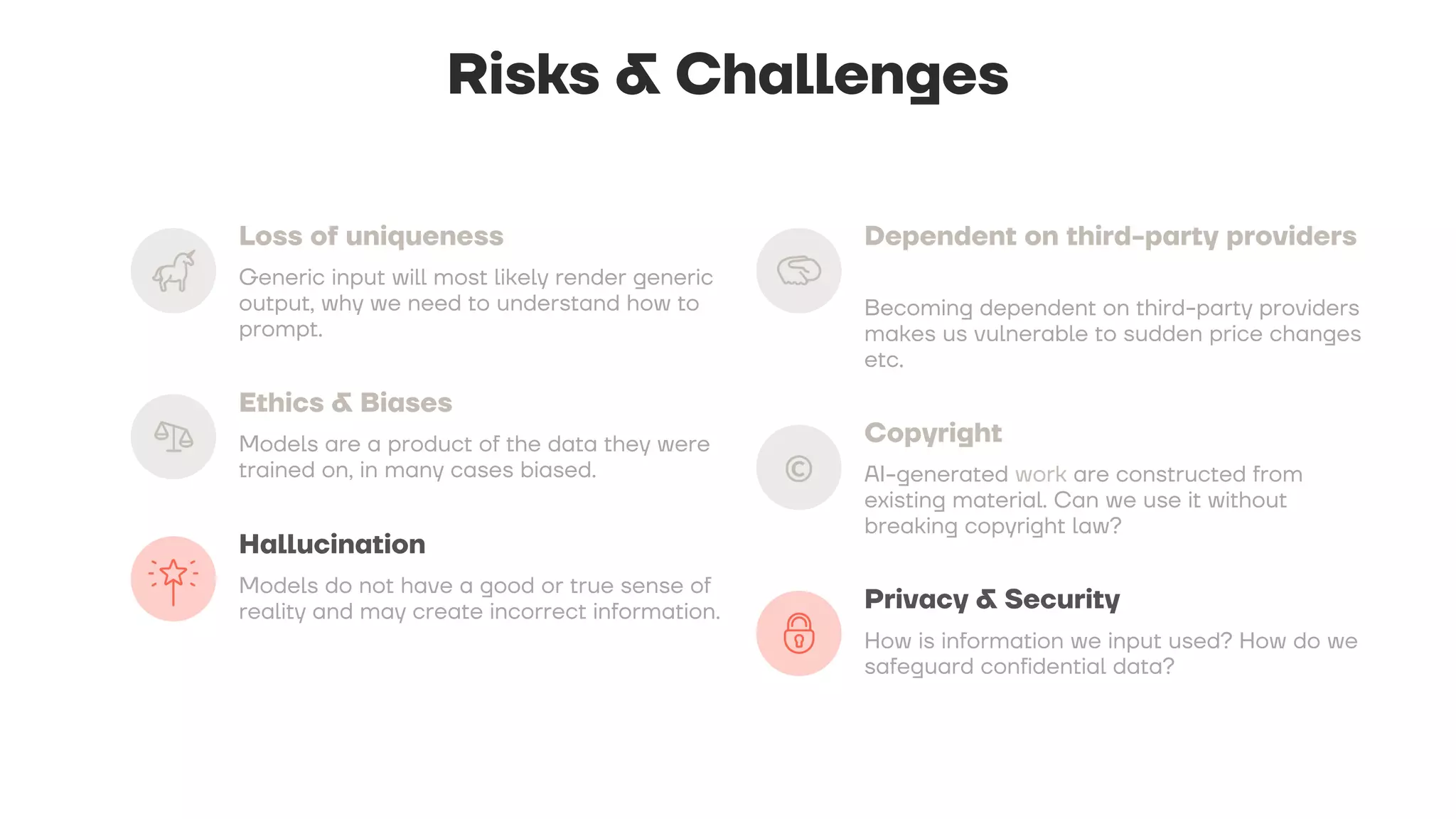 Risks & Challenges
Loss of uniqueness
Generic input will most likely render generic
output, why we need to understand how to
prompt.
Ethics & Biases
Models are a product of the data they were
trained on, in many cases biased.
Hallucination
Models do not have a good or true sense of
reality and may create incorrect information.
Dependent on third-party providers
Becoming dependent on third-party providers
makes us vulnerable to sudden price changes
etc.
Copyright
AI-generated work are constructed from
existing material. Can we use it without
breaking copyright law?
Privacy & Security
How is information we input used? How do we
safeguard confidential data?
 