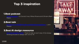 Top 3 inspiration
1.Best podcast
AI revolutionen - (in Danish) host: Mikkel Rosenvold & Anders Bæk-
Møller
2.Best talk
Design in Tech 2023: Design and Artificial Intelligence - John
Meada
3.Best AI design ressource
AI meets design toolkit - Tools to help at each step of the design
thinking process to design with and for AI
 