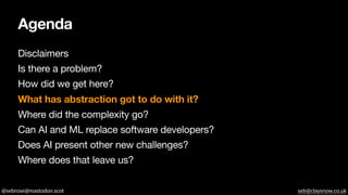 @sebrose@mastodon.scot seb@claysnow.co.uk
Agenda
Disclaimers
Is there a problem?
How did we get here?
What has abstraction got to do with it?
Where did the complexity go?
Can AI and ML replace software developers?
Does AI present other new challenges?
Where does that leave us?
 