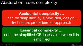 @sebrose@mastodon.scot seb@claysnow.co.uk
Abstraction hides complexity
Accidental complexity …
can be simplified by a new idea, design,
technique, procedure, or approach
Essential complexity …
can’t be simplified OR loses value when it is
simplified
 