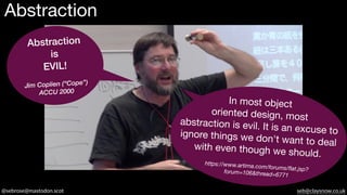 @sebrose@mastodon.scot seb@claysnow.co.uk
Abstraction
Abstraction
is
EVIL!
Jim Coplien (“Cope”)
ACCU 2000
In most object
oriented design, most
abstraction is evil. It is an excuse to
ignore things we don't want to deal
with even though we should.
https://www.artima.com/forums/flat.jsp?
forum=106&thread=6771
 