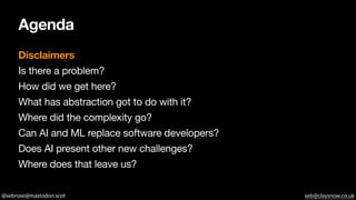 @sebrose@mastodon.scot seb@claysnow.co.uk
Agenda
Disclaimers
Is there a problem?
How did we get here?
What has abstraction got to do with it?
Where did the complexity go?
Can AI and ML replace software developers?
Does AI present other new challenges?
Where does that leave us?
 