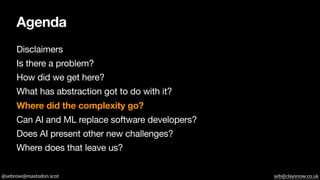 @sebrose@mastodon.scot seb@claysnow.co.uk
Agenda
Disclaimers
Is there a problem?
How did we get here?
What has abstraction got to do with it?
Where did the complexity go?
Can AI and ML replace software developers?
Does AI present other new challenges?
Where does that leave us?
 