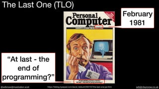 @sebrose@mastodon.scot seb@claysnow.co.uk
The Last One (TLO)
February
1981
“At last - the
end of
programming?”
https://teblog.typepad.com/david_tebbutt/2007/07/the-last-one-pe.html
 