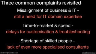 @sebrose@mastodon.scot seb@claysnow.co.uk
Three common complaints revisited
Misalignment of business & IT -
still a need for IT domain expertise
Time-to-market & speed -
delays for customisation & troubleshooting
Shortage of skilled people -
lack of even more specialised consultants
 