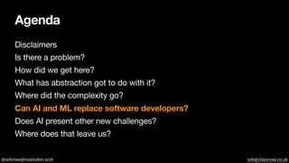 @sebrose@mastodon.scot seb@claysnow.co.uk
Agenda
Disclaimers
Is there a problem?
How did we get here?
What has abstraction got to do with it?
Where did the complexity go?
Can AI and ML replace software developers?
Does AI present other new challenges?
Where does that leave us?
 