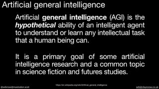 @sebrose@mastodon.scot seb@claysnow.co.uk
Artificial general intelligence (AGI) is the
hypothetical ability of an intelligent agent
to understand or learn any intellectual task
that a human being can.
https://en.wikipedia.org/wiki/Artificial_general_intelligence
It is a primary goal of some artificial
intelligence research and a common topic
in science fiction and futures studies.
Artificial general intelligence
 
