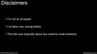 @sebrose@mastodon.scot seb@claysnow.co.uk
Disclaimers
• I’m not an AI expert
• I’ve been very wrong before
• This talk was originally about low code/no code solutions
 